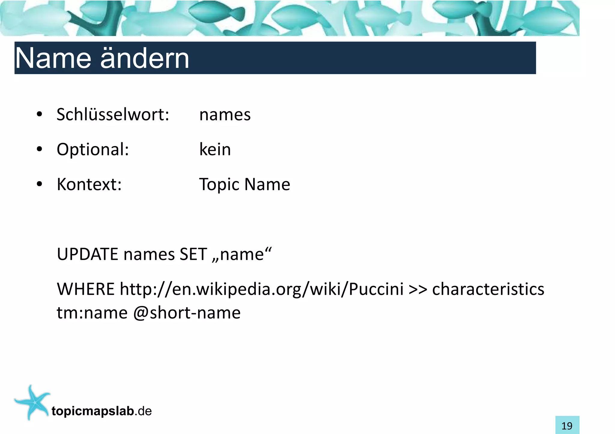 Einführung in Topic Maps
Name ändern
 ●   Schlüsselwort:    names
 ●   Optional:         kein
 ●   Kontext:          Topic Name


     UPDATE names SET „name“
     WHERE http://en.wikipedia.org/wiki/Puccini >> characteristics
     tm:name @short-name




     topicmapslab.de
                                                                     19
 