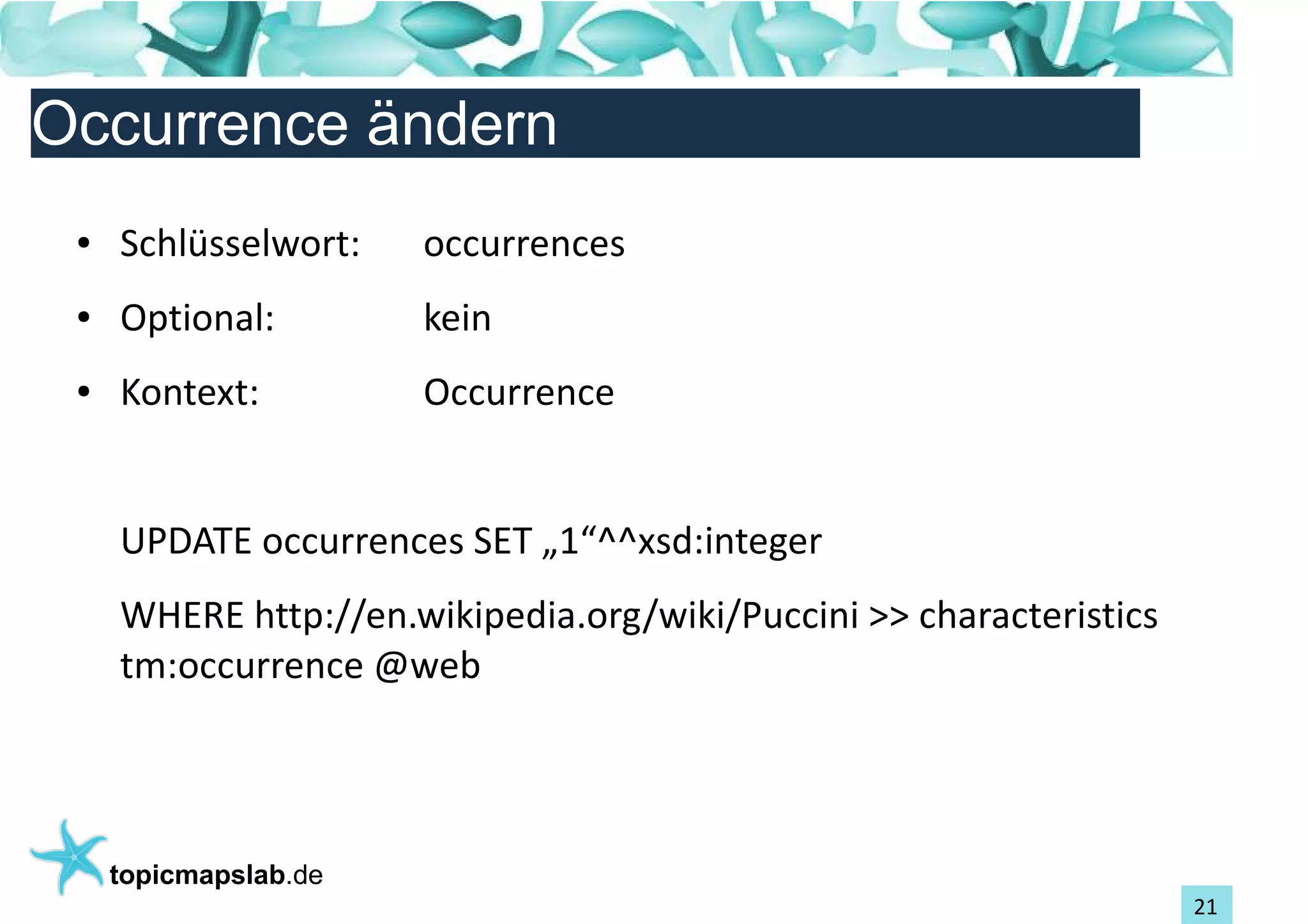 Einführung in Topic Maps
Occurrence ändern
 ●   Schlüsselwort:    occurrences
 ●   Optional:         kein
 ●   Kontext:          Occurrence


     UPDATE occurrences SET „1“^^xsd:integer
     WHERE http://en.wikipedia.org/wiki/Puccini >> characteristics
     tm:occurrence @web




     topicmapslab.de
                                                                     21
 