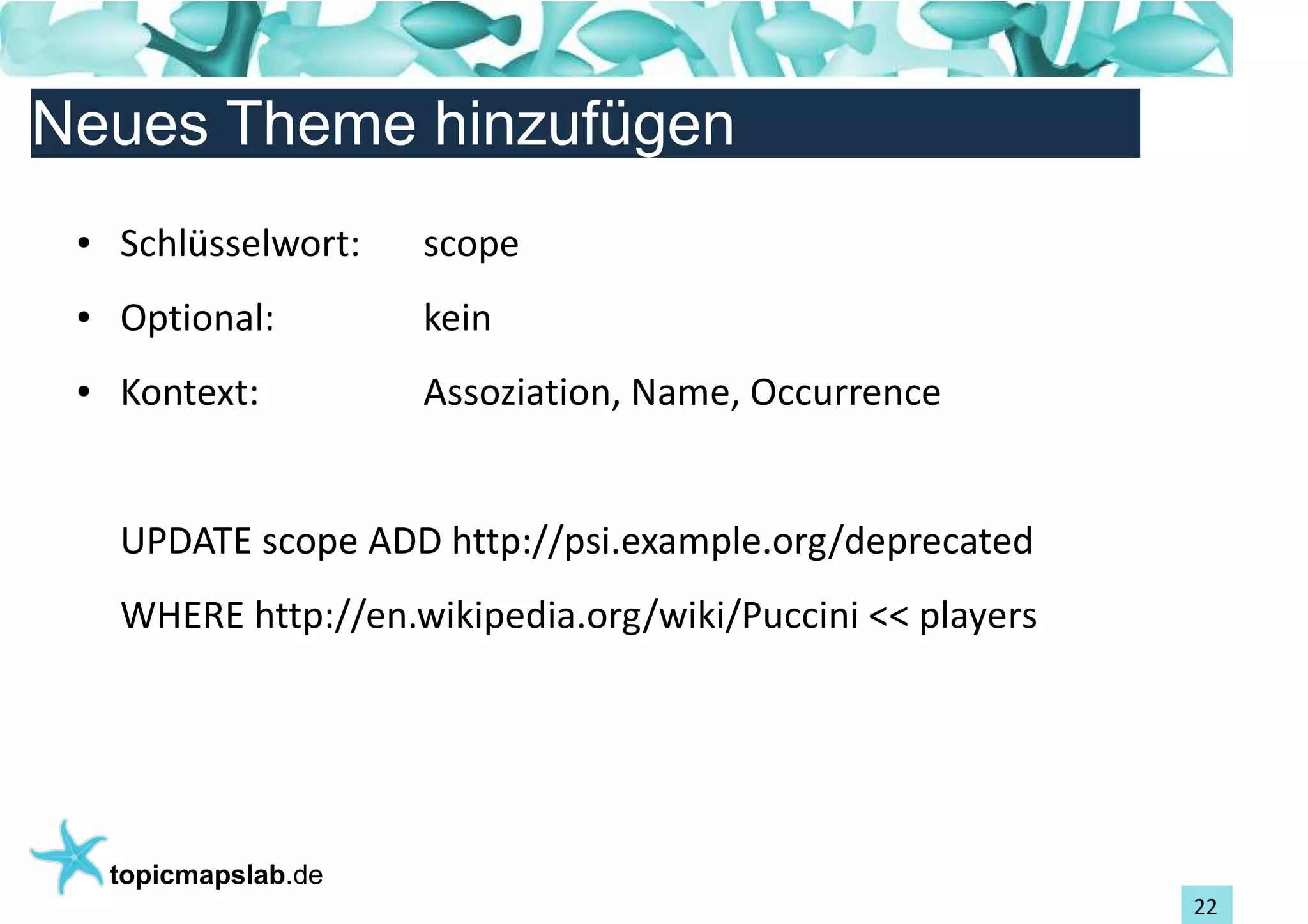 Einführung in Topic Maps
Neues Theme hinzufügen
 ●   Schlüsselwort:    scope
 ●   Optional:         kein
 ●   Kontext:          Assoziation, Name, Occurrence


     UPDATE scope ADD http://psi.example.org/deprecated
     WHERE http://en.wikipedia.org/wiki/Puccini << players




     topicmapslab.de
                                                             22
 