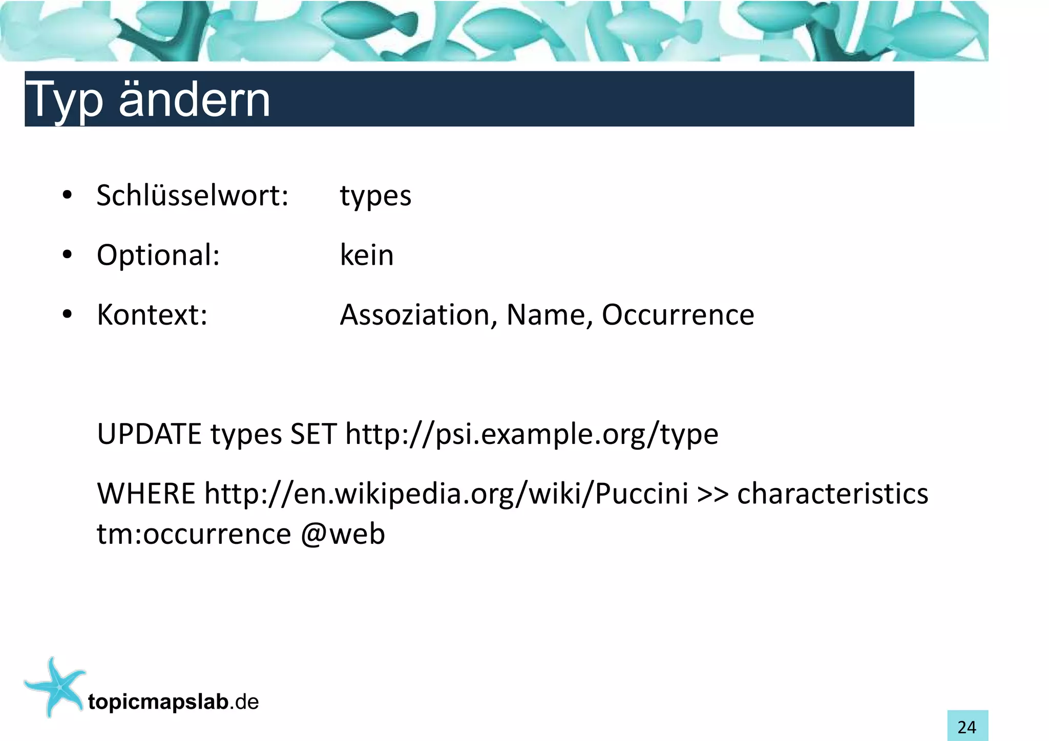 Einführung in Topic Maps
Typ ändern
 ●   Schlüsselwort:    types
 ●   Optional:         kein
 ●   Kontext:          Assoziation, Name, Occurrence


     UPDATE types SET http://psi.example.org/type
     WHERE http://en.wikipedia.org/wiki/Puccini >> characteristics
     tm:occurrence @web




     topicmapslab.de
                                                                     24
 