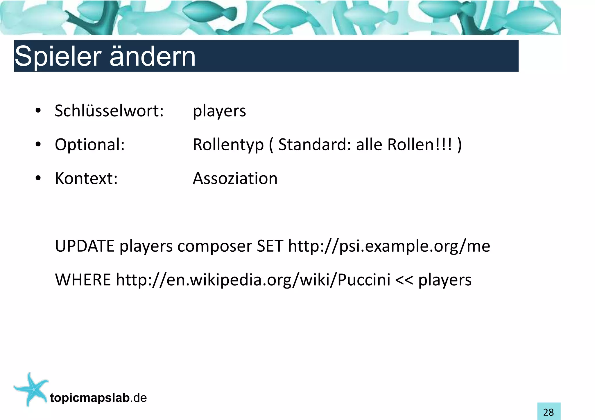 Einführung in Topic Maps
Spieler ändern
 ●   Schlüsselwort:    players
 ●   Optional:         Rollentyp ( Standard: alle Rollen!!! )
 ●   Kontext:          Assoziation


     UPDATE players composer SET http://psi.example.org/me
     WHERE http://en.wikipedia.org/wiki/Puccini << players




     topicmapslab.de
                                                                28
 