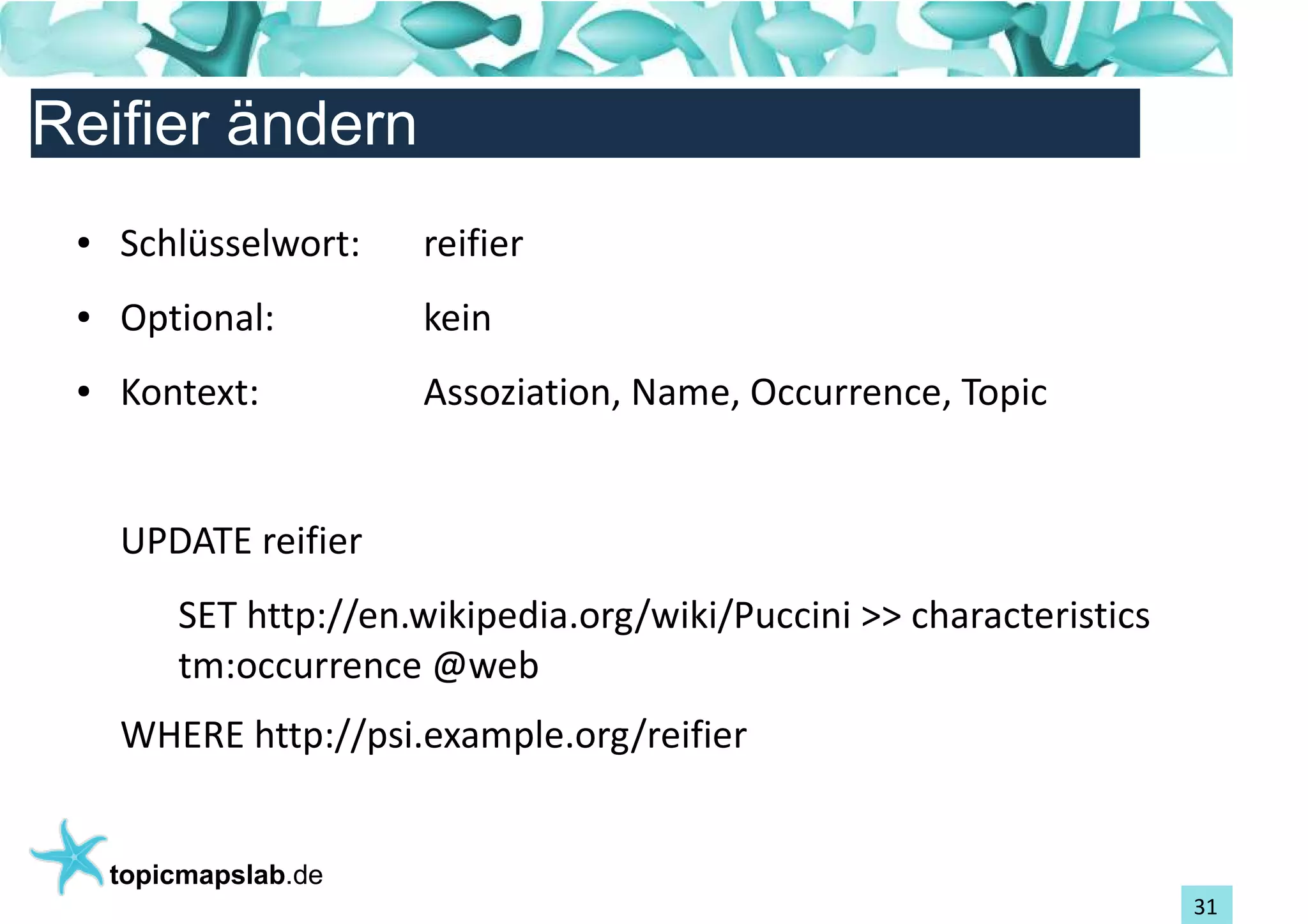 Einführung in Topic Maps
Reifier ändern
 ●   Schlüsselwort:    reifier
 ●   Optional:         kein
 ●   Kontext:          Assoziation, Name, Occurrence, Topic


     UPDATE reifier
         SET http://en.wikipedia.org/wiki/Puccini >> characteristics
         tm:occurrence @web
     WHERE http://psi.example.org/reifier


     topicmapslab.de
                                                                       31
 