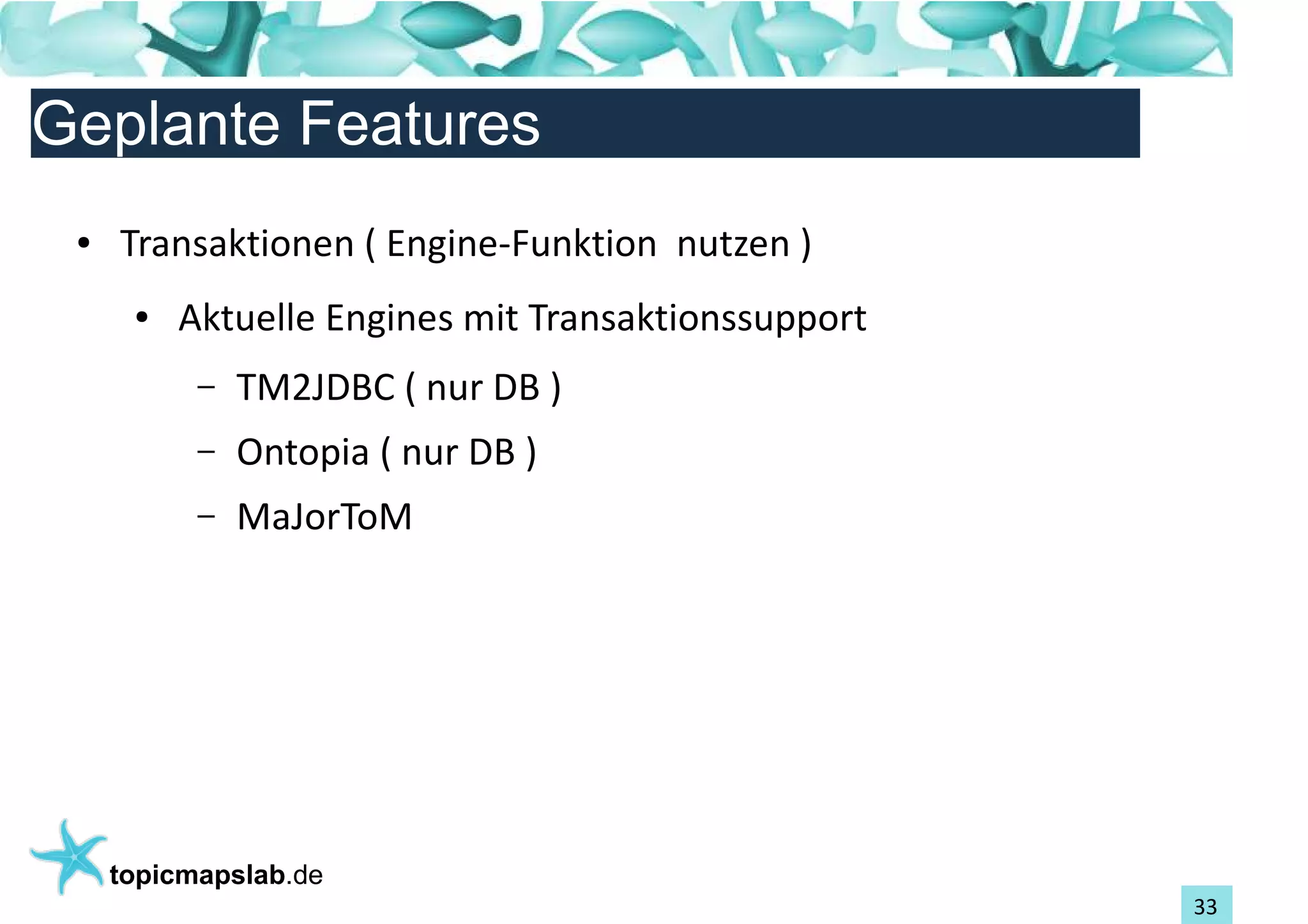 Einführung in Topic Maps
Geplante Features
 ●   Transaktionen ( Engine-Funktion nutzen )
      ●   Aktuelle Engines mit Transaktionssupport
           –   TM2JDBC ( nur DB )
           –   Ontopia ( nur DB )
           –   MaJorToM




     topicmapslab.de
                                                     33
 
