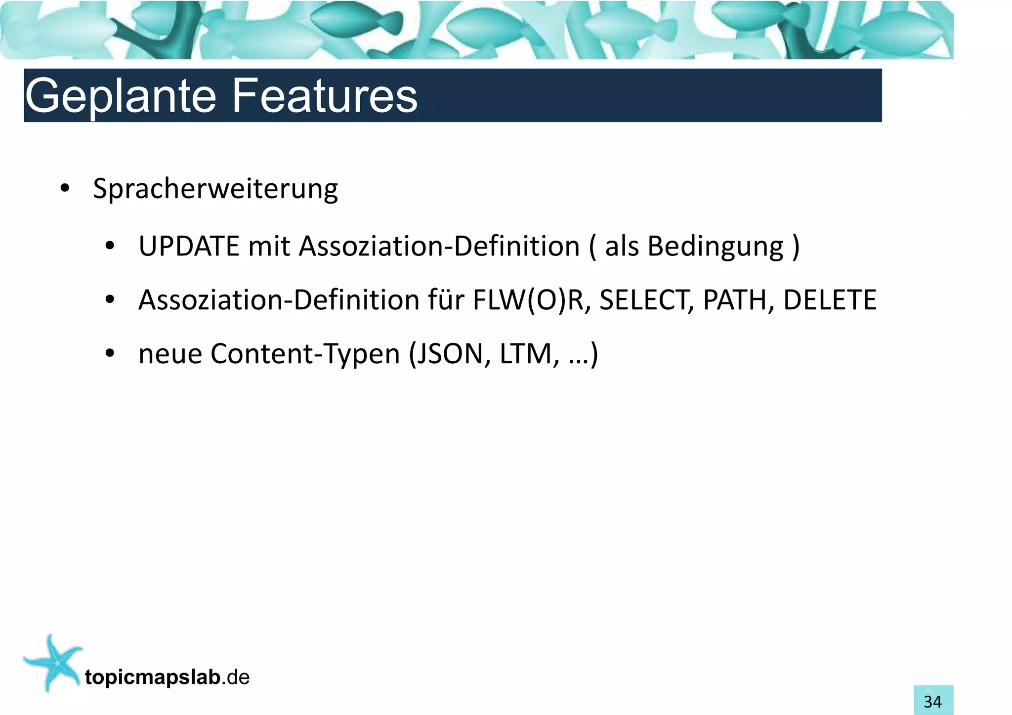 Einführung in Topic Maps
Geplante Features
 ●   Spracherweiterung
      ●   UPDATE mit Assoziation-Definition ( als Bedingung )
      ●   Assoziation-Definition für FLW(O)R, SELECT, PATH, DELETE
      ●   neue Content-Typen (JSON, LTM, …)




     topicmapslab.de
                                                                     34
 