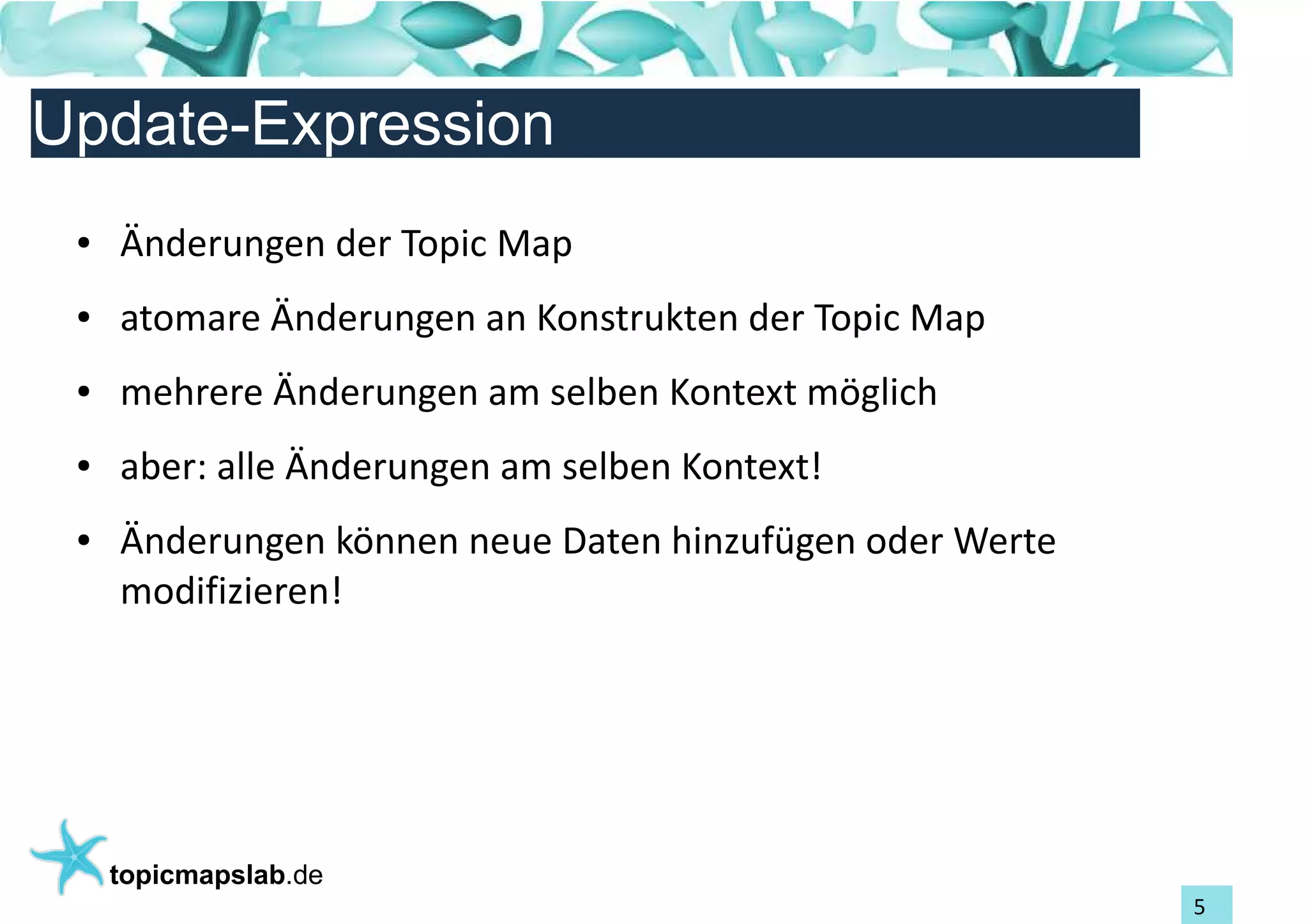 Einführung in Topic Maps
Update-Expression
 ●   Änderungen der Topic Map
 ●   atomare Änderungen an Konstrukten der Topic Map
 ●   mehrere Änderungen am selben Kontext möglich
 ●   aber: alle Änderungen am selben Kontext!
 ●   Änderungen können neue Daten hinzufügen oder Werte
     modifizieren!




     topicmapslab.de
                                                          5
 