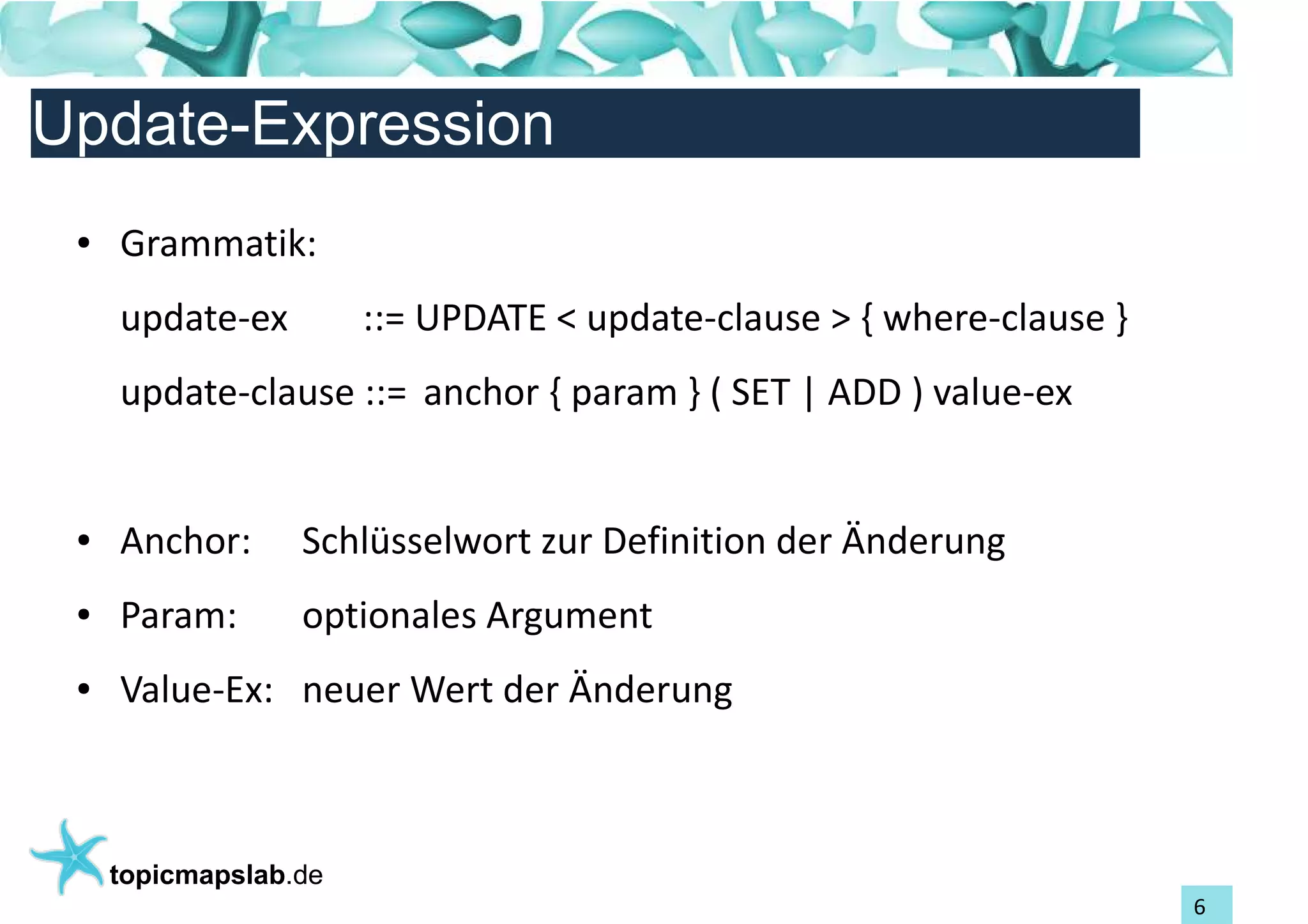 Einführung in Topic Maps
Update-Expression
 ●   Grammatik:
     update-ex         ::= UPDATE < update-clause > { where-clause }
     update-clause ::= anchor { param } ( SET | ADD ) value-ex


 ●   Anchor:      Schlüsselwort zur Definition der Änderung
 ●   Param:       optionales Argument
 ●   Value-Ex: neuer Wert der Änderung



     topicmapslab.de
                                                                       6
 