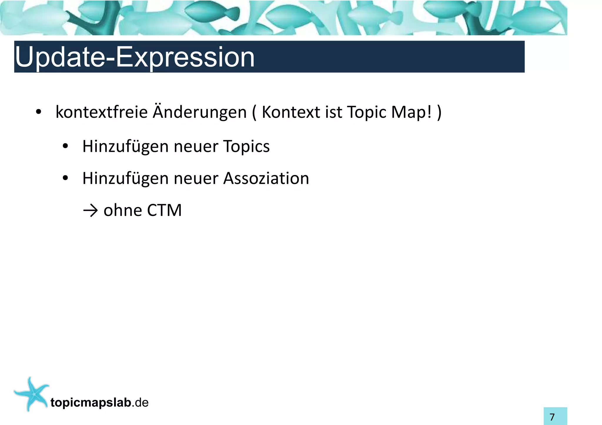 Einführung in Topic Maps
Update-Expression
 ●   kontextfreie Änderungen ( Kontext ist Topic Map! )
      ●   Hinzufügen neuer Topics
      ●   Hinzufügen neuer Assoziation
          → ohne CTM




     topicmapslab.de
                                                          7
 