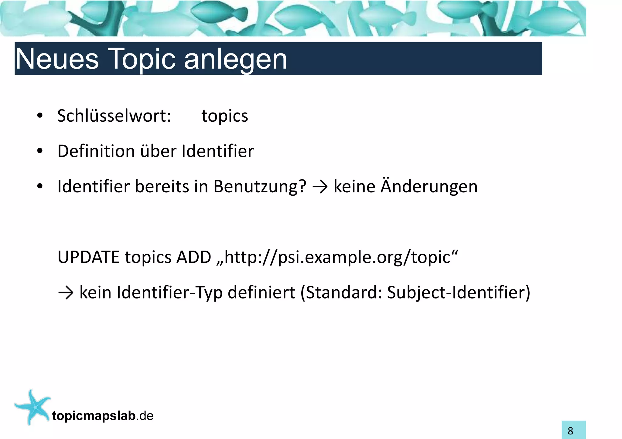 Einführung in Topic Maps
Neues Topic anlegen
 ●   Schlüsselwort:     topics
 ●   Definition über Identifier
 ●   Identifier bereits in Benutzung? → keine Änderungen


     UPDATE topics ADD „http://psi.example.org/topic“
     → kein Identifier-Typ definiert (Standard: Subject-Identifier)




     topicmapslab.de
                                                                      8
 