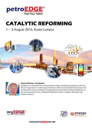 CATALYTIC REFORMING
1 – 3 August 2016, Kuala Lumpur
Course Director: Lee Bamon
Lee Bamon is a Consultant for an International catalyst manufacturing company, with over
40 years’ experience in a wide range of chemical, refinery and petrochemical processes. He
has worked for various companies including Dow Corning, Exxon and Stone & Webster, on
the commissioning of units, including fluidised bed reactors, Cryogenic LNG plants and
Ethylene Crackers.
www.petroEDGEasia.net
 