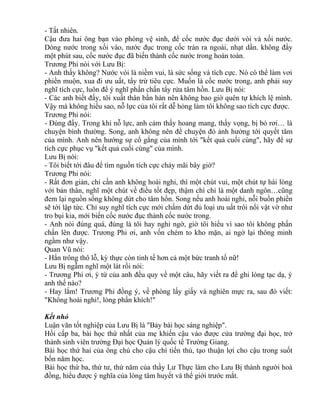 - Tất nhiên. 
Cậu đưa hai ông bạn vào phòng vệ sinh, để cốc nước đục dưới vòi và xối nước. 
Dòng nước trong xối vào, nước đục trong cốc tràn ra ngoài, nhạt dần. không đầy 
một phút sau, cốc nước đục đã biến thành cốc nước trong hoàn toàn. 
Trương Phi nói với Lưu Bị: 
- Anh thấy không? Nước vòi là niềm vui, là sức sống và tích cực. Nó có thể làm vơi 
phiền muộn, xua đi ưu uất, tẩy trừ tiêu cực. Muốn là cốc nước trong, anh phải suy 
nghĩ tích cực, luôn để ý nghĩ phấn chấn tẩy rửa tâm hồn. Lưu Bị nói: 
- Các anh biết đấy, tôi xuất thân bần hàn nên không bao giờ quên tự khích lệ mình. 
Vậy mà không hiểu sao, nỗ lực của tôi rất dễ hỏng làm tôi không sao tích cực được. 
Trương Phi nói: 
- Đúng đấy. Trong khi nỗ lực, anh cảm thấy hoang mang, thấy vọng, bị bỏ rơi… là 
chuyện bình thường. Song, anh không nên để chuyện đó ảnh hưởng tới quyết tâm 
của mình. Anh nên hướng sự cố gắng của mình tới "kết quả cuối cùng", hãy để sự 
tích cực phục vụ "kết quả cuối cùng" của mình. 
Lưu Bị nói: 
- Tôi biết tới đâu để tìm nguồn tích cực chảy mãi bây giờ? 
Trương Phi nói: 
- Rất đơn giản, chỉ cần anh không hoài nghi, thì một chút vui, một chút tự hài lòng 
với bản thân, nghĩ một chút về điều tốt đẹp, thậm chí chỉ là một danh ngôn…cũng 
đem lại nguồn sống không dứt cho tâm hồn. Song nếu anh hoài nghi, nỗi buồn phiền 
sẽ tới lập tức. Chỉ suy nghĩ tích cực mới chấm dứt đủ loại ưu uất trôi nổi vật vờ như 
tro bụi kia, mới biến cốc nước đục thành cốc nước trong. 
- Anh nói đúng quá, đúng là tôi hay nghi ngờ, giờ tôi hiểu vì sao tôi không phấn 
chấn lên được. Trương Phi ơi, anh vốn chém to kho mặn, ai ngờ lại thông minh 
ngầm như vậy. 
Quan Vũ nói: 
- Hắn trông thô lỗ, kỳ thực còn tinh tế hơn cả một bức tranh tố nữ! 
Lưu Bị ngẫm nghĩ một lát rồi nói: 
- Trương Phi ơi, ý tứ của anh đều quy về một câu, hãy viết ra để ghi lòng tạc dạ, ý 
anh thế nào? 
- Hay lắm! Trương Phi đồng ý, về phòng lấy giấy và nghiên mực ra, sau đó viết: 
"Không hoài nghi!, lòng phấn khích!" 
Kết nhỏ 
Luận văn tốt nghiệp của Lưu Bị là "Bảy bài học sáng nghiệp". 
Hồi cấp ba, bài học thứ nhất của mẹ khiến cậu vào được cửa trường đại học, trở 
thành sinh viên trường Đại học Quản lý quốc tế Trường Giang. 
Bài học thứ hai của ông chú cho cậu chí tiến thủ, tạo thuận lợi cho cậu trong suốt 
bốn năm học. 
Bài học thứ ba, thứ tư, thứ năm của thầy Lư Thực làm cho Lưu Bị thành người hoà 
đồng, hiểu được ý nghĩa của lòng tâm huyết và thế giới trước mắt. 
 