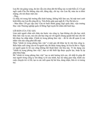 Lưu Bị vừa giảng xong, dư âm vẫn còn chưa dứt thì bỗng xảy ra một biến cố. Cô gái 
ngồi cạnh Chu Du không chịu nổi, đứng dậy, chỉ tay vào Lưu Bị, máu ứa ra khỏi 
miệng, chỉ nói được một câu: 
- Ông... 
Cả thầy trò trong hội trường đều kinh hoàng, không biết làm sao, bộ mặt tươi cười 
kinh điển của Lưu Bị cứng đờ ra. Tiểu Kiều giận quá ngất đi. Chu Du kêu to: 
- Mau bấm 120 gọi cấp cứu! Chủ trì buổi thỉnh giảng Ngô quốc thái, viện trưởng 
Học viện Thương nghiệp quốc tế Đông Ngô tuyên bố chấm dứt buổi học. 
LỜI BÀN CỦA TÁC GIẢ 
Làm một người chân ướt chân ráo bước vào công ty, bạn không chỉ cần học cách 
thức làm việc ra sao, mà còn cần học ứng xử với người chung quanh thế nào cho tới 
khi được họ chấp nhận. Chính trị trong phòng làm việc – đó là vấn đề quản lý mà 
nhân viên nào cũng phải đối mặt. 
Nhìn "chính trị trong phòng làm việc" ở một góc độ khác lại là văn hóa công ty. 
Biểu hiện cuối cùng của nó là người này thì được trọng dụng, kẻ kia bị thờ ơ. Ngay 
cả người quản lý tối cao cũng không thể thoát khỏi văn hóa này. Vì tác dụng của 
"chính trị trong phòng làm việc", bạn có thể thiết lập được quyền lực, hoặc bị ép 
phải thỏa hiệp. 
Để "chính trị trong phòng làm việc" tạo ra ảnh hưởng tích cực, tốt nhất là giúp đỡ 
mọi người trong công ty tìm đúng vị trí của mình, học kỹ năng giao tiếp, tránh các 
cuộc chuyện trò vô bổ, tạo ra các mối quan hệ hài hòa, dung nhận, hữu ái và tương 
trợ. 
 