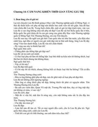 Chương 14: CẨM NANG KHIẾN THỜI GIAN TĂNG GIÁ TRỊ 
1. Đem lòng yêu cô gái trẻ 
Lại nói chuyện Lưu Bị thỉnh giảng ở Học viện Thương nghiệp quốc tế Đông Ngô, vì 
thái độ thiên kiến với phụ nữ đẹp nên khiến bao sinh viên nữ nổi giận. Sau đó học 
viện chiêu đãi Lưu Bị. Trong buổi chiêu đãi, một cô gái trẻ đẹp trách móc, vặn vẹo 
Lưu Bị vì sao ông không chịu nổi phụ nữ đẹp? Lưu Bị vội hỏi Kiều quốc lão ở bên, 
Kiều quốc lão giới thiệu đó là con gái cưng của giám đốc Học viện Thương nghiệp 
quốc tế Đông Ngô Tôn Thượng Hương, em của Tôn Quyền. 
Lưu Bị xưa nay vẫn nghĩ con gái thời Tam quốc nhu mì như làn nước, yểu điệu như 
cánh hoa, ngờ đâu có người con gái xinh đẹp mà tư thái anh hùng, lòng Lưu Bị dậy 
sóng! Vừa trao danh thiếp, Lưu Bị vừa nói chân thành: 
- Hy vọng sau này ta thành bạn tốt! 
Ngô quốc thái cười: 
- Chẳng phải cậu thống hận gái đẹp sao? 
Lưu Bị vội tự cười cợt mình: 
- Có hai loại phụ nữ làm tôi thống hận: loại thứ nhất tự kiêu nên tôi không thích, loại 
thứ hai tôi thích nhưng tán không được. 
Ngô quốc thái hỏi: 
- Vậy cô bé này? 
Lưu Bị đáp tinh quái: 
- Cô bé này thì tôi thích, nhưng không biết có thuộc loại thứ ba không? Tất cả đều 
cười. 
Tôn Thượng Hương cũng cười: 
- Hóa ra ông không ghét phụ nữ đẹp, mà chỉ ghét một số loại phụ nữ đẹp thôi. 
Lưu Bị nói không chút ngượng ngùng: 
- Đàn ông ai cũng thích phụ nữ đẹp, không thích tất phải có nguyên nhân. Tôn 
Thượng Hương trêu Lưu Bị: 
- Ba anh em vườn đào, Quan Vũ mặt đỏ, Trương Phi mặt đen, duy có ông mặt dày 
mà không có màu, vì sao vậy? 
Lưu Bị cười, đáp: 
- Mặt đỏ vì xấu hổ, mặt đen là nóng nảy, còn mặt không màu sắc là che đậy âm 
mưu. 
Tôn Thượng Hương hỏi: 
- Che đậy âm mưu gì? 
Lưu Bị đáp: 
- Làm thế nào để tán cô. Tất cả mọi người đều cười, cho là Lưu Bị pha trò. Ngô 
quốc thái cũng cười, cảnh cáo Lưu Bị: 
- Tính khí con gái tôi thất thường, sao anh dám trêu chọc thế? 
 