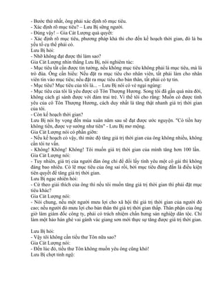 - Bước thứ nhất, ông phải xác định rõ mục tiêu. 
- Xác định rõ mục tiêu? – Lưu Bị sững người. 
- Đúng vậy! – Gia Cát Lượng quả quyết: 
- Xác định rõ mục tiêu, phương pháp khả thi cho đến kế hoạch thời gian, đó là ba 
yếu tố cụ thể phải có. 
Lưu Bị hỏi: 
- Nhỡ không đạt được thì làm sao? 
Gia Cát Lượng nhìn thẳng Lưu Bị, nói nghiêm túc: 
- Mục tiêu tất cần được tin tưởng, nếu không mục tiêu không phải là mục tiêu, mà là 
trò đùa. Ông cần hiểu: Nếu đặt ra mục tiêu cho nhân viên, tất phải làm cho nhân 
viên tin vào mục tiêu; nếu đặt ra mục tiêu cho bản thân, tất phải có tự tin. 
- Mục tiêu? Mục tiêu của tôi là... – Lưu Bị nói có vẻ ngại ngùng: 
- Mục tiêu của tôi là yêu được cô Tôn Thượng Hương. Song tôi đã gần quá nửa đời, 
không cách gì sánh được với đám trai trẻ. Vì thế tôi cho rằng: Muốn có được tình 
yêu của cô Tôn Thượng Hương, cách duy nhất là tăng thật nhanh giá trị thời gian 
của tôi. 
- Còn kế hoạch thời gian? 
Lưu Bị nói hy vọng đến mùa xuân năm sau sẽ đạt được ước nguyện. "Có tiền hay 
không tiền, được vợ sướng như tiên" - Lưu Bị mơ mộng. 
Gia Cát Lượng nói có phần giỡn: 
- Nếu kế hoạch có vậy, thì mức độ tăng giá trị thời gian của ông không nhiều, không 
cần tôi tư vấn. 
- Không! Không! Không! Tôi muốn giá trị thời gian của mình tăng hơn 100 lần. 
Gia Cát Lượng nói: 
- Tuy nhiên, giá trị của người đàn ông chỉ để đổi lấy tình yêu một cô gái thì không 
đáng bao nhiêu. Có lẽ mục tiêu của ông sai rồi, bởi mục tiêu đúng đắn là điều kiện 
tiên quyết để tăng giá trị thời gian. 
Lưu Bị ngạc nhiên hỏi: 
- Cứ theo giải thích của ông thì nếu tôi muốn tăng giá trị thời gian thì phải đặt mục 
tiêu khác? 
Gia Cát Lượng nói: 
- Nói chung, nếu một người mưu lợi cho xã hội thì giá trị thời gian của người đó 
cao; nếu người đó mưu lợi cho bản thân thì giá trị thời gian thấp. Thân phận của ông 
giờ làm giám đốc công ty, phải có trách nhiệm chấn hưng sản nghiệp dân tộc. Chỉ 
làm một hảo hán ghé vai gánh vác giang sơn mới thực sự tăng được giá trị thời gian. 
Lưu Bị hỏi: 
- Vậy tôi không cần tiểu thư Tôn nữa sao? 
Gia Cát Lượng nói: 
- Đến lúc đó, tiểu thư Tôn không muốn yêu ông cũng khó! 
Lưu Bị chợt tỉnh ngộ: 
 
