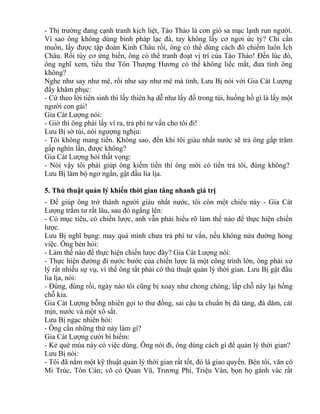 - Thị trường đang cạnh tranh kịch liệt, Tào Tháo là cơn gió sa mạc lạnh run người. 
Vì sao ông không dùng binh pháp lạc đà, tay không lấy cơ ngơi ức tỷ? Chỉ cần 
muốn, lấy được tập đoàn Kinh Châu rồi, ông có thể dùng cách đó chiếm luôn Ích 
Châu. Rồi tùy cơ ứng biến, ông có thể tranh đoạt vị trí của Tào Tháo! Đến lúc đó, 
ông nghĩ xem, tiểu thư Tôn Thượng Hương có thể không liếc mắt, đưa tình ông 
không? 
Nghe như say như mê, rồi như say như mê mà tỉnh, Lưu Bị nói với Gia Cát Lượng 
đầy khâm phục: 
- Cứ theo lời tiên sinh thì lấy thiên hạ dễ như lấy đồ trong túi, huống hồ gì là lấy một 
người con gái! 
Gia Cát Lượng nói: 
- Giờ thì ông phải lấy ví ra, trả phí tư vấn cho tôi đi! 
Lưu Bị sờ túi, nói ngượng nghịu: 
- Tôi không mang tiền. Không sao, đến khi tôi giàu nhất nước sẽ trả ông gấp trăm 
gấp nghìn lần, được không? 
Gia Cát Lượng hỏi thất vọng: 
- Nói vậy tôi phải giúp ông kiếm tiền thì ông mới có tiền trả tôi, đúng không? 
Lưu Bị làm bộ ngơ ngẩn, gật đầu lia lịa. 
5. Thủ thuật quản lý khiến thời gian tăng nhanh giá trị 
- Để giúp ông trở thành người giàu nhất nước, tôi còn một chiêu này - Gia Cát 
Lượng trầm tư rất lâu, sau đó ngẩng lên: 
- Có mục tiêu, có chiến lược, anh vẫn phải hiểu rõ làm thế nào để thực hiện chiến 
lược. 
Lưu Bị nghĩ bụng: may quá mình chưa trả phí tư vấn, nếu không nửa đường hỏng 
việc. Ông bèn hỏi: 
- Làm thế nào để thực hiện chiến lược đây? Gia Cát Lượng nói: 
- Thực hiện đường đi nước bước của chiến lược là một công trình lớn, ông phải xử 
lý rất nhiều sự vụ, vì thế ông tất phải có thủ thuật quản lý thời gian. Lưu Bị gật đầu 
lia lịa, nói: 
- Đúng, đúng rồi, ngày nào tôi cũng bị xoay như chong chóng, lấp chỗ này lại hổng 
chỗ kia. 
Gia Cát Lượng bỗng nhiên gọi to thư đồng, sai cậu ta chuẩn bị đá tảng, đá dăm, cát 
mịn, nước và một xô sắt. 
Lưu Bị ngạc nhiên hỏi: 
- Ông cần những thứ này làm gì? 
Gia Cát Lượng cười bí hiểm: 
- Kẻ quê mùa này có việc dùng. Ông nói đi, ông dùng cách gì để quản lý thời gian? 
Lưu Bị nói: 
- Tôi đã nắm một kỹ thuật quản lý thời gian rất tốt, đó là giao quyền. Bên tôi, văn có 
Mi Trúc, Tôn Càn; võ có Quan Vũ, Trương Phi, Triệu Vân, bọn họ gánh vác rất 
 