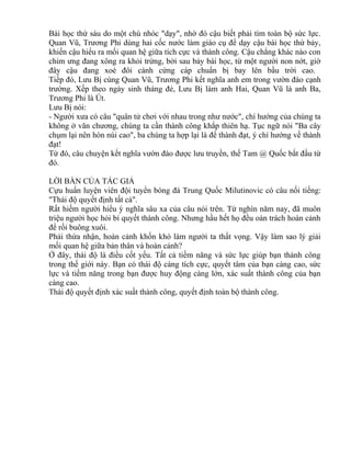 Bài học thứ sáu do một chú nhóc "dạy", nhờ đó cậu biết phải tìm toàn bộ sức lực. 
Quan Vũ, Trương Phi dùng hai cốc nước làm giáo cụ để dạy cậu bài học thứ bảy, 
khiến cậu hiểu ra mối quan hệ giữa tích cực và thành công. Cậu chẳng khác nào con 
chim ưng đang xông ra khỏi trứng, bởi sau bảy bài học, từ một người non nớt, giờ 
đây cậu đang xoè đôi cánh cứng cáp chuẩn bị bay lên bầu trời cao. 
Tiếp đó, Lưu Bị cùng Quan Vũ, Trương Phi kết nghĩa anh em trong vườn đào cạnh 
trường. Xếp theo ngày sinh tháng đẻ, Lưu Bị làm anh Hai, Quan Vũ là anh Ba, 
Trương Phi là Út. 
Lưu Bị nói: 
- Người xưa có câu "quân tử chơi với nhau trong như nước", chí hướng của chúng ta 
không ở văn chương, chúng ta cần thành công khắp thiên hạ. Tục ngữ nói "Ba cây 
chụm lại nên hòn núi cao", ba chúng ta hợp lại là để thành đạt, ý chí hướng về thành 
đạt! 
Từ đó, câu chuyện kết nghĩa vườn đào được lưu truyền, thế Tam @ Quốc bắt đầu từ 
đó. 
LỜI BÀN CỦA TÁC GIẢ 
Cựu huấn luyện viên đội tuyển bóng đá Trung Quốc Milutinovic có câu nối tiếng: 
"Thái độ quyết định tất cả". 
Rất hiếm người hiểu ý nghĩa sâu xa của câu nói trên. Từ nghìn năm nay, đã muôn 
triệu người học hỏi bí quyết thành công. Nhưng hầu hết họ đều oán trách hoàn cảnh 
để rồi buông xuôi. 
Phải thừa nhận, hoàn cảnh khốn khó làm người ta thất vọng. Vậy làm sao lý giải 
mối quan hệ giữa bản thân và hoàn cảnh? 
Ở đây, thái độ là điều cốt yếu. Tất cả tiềm năng và sức lực giúp bạn thành công 
trong thế giới này. Bạn có thái độ càng tích cực, quyết tâm của bạn càng cao, sức 
lực và tiềm năng trong bạn được huy động càng lớn, xác suất thành công của bạn 
càng cao. 
Thái độ quyết định xác suất thành công, quyết định toàn bộ thành công. 
 