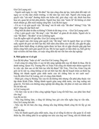 Gia Cát Lượng nói: 
- Người suốt ngày lo việc "đá dăm" lúc nào cũng chịu áp lực, luôn phải đối mặt với 
nguy cơ và thu dọn chiến trường, vì thế tâm lực mỏi mệt. Người chú trọng giải 
quyết việc "cát mịn" thường thiếu sức kiềm chế, giỏi chạy việc vặt, thích hoa hòe 
hoa sói, quan hệ xã hội phù phiếm. Người hay làm việc "nước lã" thì không có chút 
trách nhiệm gì, đến nuôi miệng cũng khó. Lưu Bị hỏi ngay: 
- Có sợ vì cứ giải quyết việc "đá tảng" mà lỡ mất việc "đá dăm" không? Việc "đá 
dăm" cũng rất cấp bách mà! 
- Ông biết đá dăm từ đâu ra không? Chính từ đá tảng vở ra. – Gia Cát Lượng cười: 
- Chú ý giải quyết việc "đá tảng", việc "đá dăm" sẽ giảm đi rất nhiều. Người chỉ lo 
việc "đá dăm", "đá dăm" sẽ ùn ra không ngớt. 
Lưu Bị ngẫm nghĩ rồi gật đầu. Gia Cát Lượng nói tiếp: 
- Chỉ người nào chú trọng giải quyết việc "đá tảng" mới là người thực sự có hiệu 
suất, người đó giỏi xét thời lựa thế, biết nắm chìa khóa của vấn đề, cần gấp thì gấp, 
quyết đoán hành động và phòng ngừa được tai họa; dù có gặp chuyện gấp gáp bao 
nhiêu cũng biết cách giải quyết tối ưu. Đó là loại người có tầm nhìn xa, biết giữ kỷ 
luật và kiềm chế bản thân, có cuộc sống điều độ mà vẫn làm nên đại nghiệp. 
8. Mời quân sư vì cô gái 
Lưu Bị bội phục "luận xô sắt" của Gia Cát Lượng. Ông nói: 
- Cuối cùng tôi cũng hiểu vì sao từ khi sáng nghiệp đến nay hễ đánh là thua. Dù là 
danh tướng, Quan Vũ, Trương Phi và Triệu Vân cũng chỉ thành một nhóm người tài 
lo việc vặt, làm sao có thể liên tục tiến bộ được? Mi Trúc, Tôn Càn, Giản Ung dù 
giỏi xử lý nội vụ, cũng không có tài xét thời lựa thế, đặt kế hoạch trùm cả thiên hạ. 
Mộng trở thành người giàu nhất nước của tôi chẳng hóa ra trò cười sao? 
Lưu Bị nhìn Gia Cát Lượng, nói vô cùng chân thành: 
- Hiện giờ, công ty Hoàng Tộc của tôi dù không nhỏ nhưng vẫn phải phụ thuộc vào 
tập đoàn Kinh Châu. Mộng thành người giàu sang nhất nước, xin ông xuống núi 
giúp tôi. Tôi hiểu con đường sáng nghiệp dài dằng dặc, tất phải có một cao nhân chỉ 
lối rời bến mê. 
ia Cát Lượng nói: 
- Tôi làm việc tự do ở khu công nghiệp Ngọa Long tốt biết bao, sao phải làm thuê 
cho ông? 
Lưu Bị trả lời: 
- Nếu ông không làm, e rằng tôi không bao giờ còn tiền nghe ông tư vấn nữa. 
Gia Cát Lượng thở dài: 
- Nếu vậy thì tôi làm cho ông, nhưng nếu ông không thành công thì tôi lấy gì mà 
đòi? 
Lưu Bị đáp: 
- Nếu tôi thành người giàu nhất nước, ông sẽ có tiếng là nhà tư vấn quản lý số một 
thiên hạ. Đó chẳng phải là sự nghiệp mơ ước của ông sao? Song, nếu tôi thành một 
 