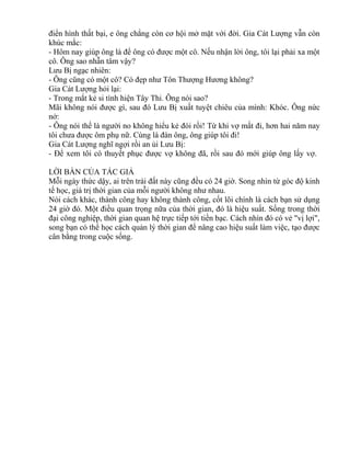 điển hình thất bại, e ông chẳng còn cơ hội mở mặt với đời. Gia Cát Lượng vẫn còn 
khúc mắc: 
- Hôm nay giúp ông là để ông có được một cô. Nếu nhận lời ông, tôi lại phải xa một 
cô. Ông sao nhẫn tâm vậy? 
Lưu Bị ngạc nhiên: 
- Ông cũng có một cô? Có đẹp như Tôn Thượng Hương không? 
Gia Cát Lượng hỏi lại: 
- Trong mắt kẻ si tình hiện Tây Thi. Ông nói sao? 
Mãi không nói được gì, sau đó Lưu Bị xuất tuyệt chiêu của mình: Khóc. Ông nức 
nở: 
- Ông nói thế là người no không hiểu kẻ đói rồi! Từ khi vợ mất đi, hơn hai năm nay 
tôi chưa được ôm phụ nữ. Cùng là đàn ông, ông giúp tôi đi! 
Gia Cát Lượng nghĩ ngợi rồi an ủi Lưu Bị: 
- Để xem tôi có thuyết phục được vợ không đã, rồi sau đó mới giúp ông lấy vợ. 
LỜI BÀN CỦA TÁC GIẢ 
Mỗi ngày thức dậy, ai trên trái đất này cũng đều có 24 giờ. Song nhìn từ góc độ kinh 
tế học, giá trị thời gian của mỗi người không như nhau. 
Nói cách khác, thành công hay không thành công, cốt lõi chính là cách bạn sử dụng 
24 giờ đó. Một điều quan trọng nữa của thời gian, đó là hiệu suất. Sống trong thời 
đại công nghiệp, thời gian quan hệ trực tiếp tới tiền bạc. Cách nhìn đó có vẻ "vị lợi", 
song bạn có thể học cách quản lý thời gian để nâng cao hiệu suất làm việc, tạo được 
cân bằng trong cuộc sống. 
 