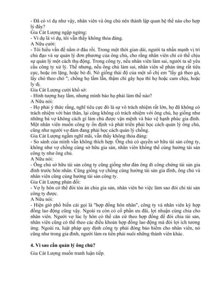 - Đã có ví dụ như vậy, nhân viên và ông chủ nên thành lập quan hệ thế nào cho hợp 
lý đây? 
Gia Cát Lượng ngập ngừng: 
- Ví dụ là ví dụ, tôi vẫn thấy không thỏa đáng. 
A Nữu cười: 
- Tôi hiểu vấn đề nằm ở đâu rồi. Trong một thời gian dài, người ta nhấn mạnh vị trí 
chủ đạo và sự quản lý đơn phương của ông chủ, cho rằng nhân viên chỉ có thể chịu 
sự quản lý một cách thụ động. Trong công ty, nếu nhân viên làm sai, người ta sẽ yêu 
cầu công ty xử lý. Thế nhưng, nếu ông chủ làm sai, nhân viên sẽ phản ứng rất tiêu 
cực, hoặc im lặng, hoặc bỏ đi. Nó giống thái độ của một số chị em "lấy gà theo gà, 
lấy chó theo chó "; chồng họ lầm lẫn, thậm chí gây họa thì họ hoặc cam chịu, hoặc 
ly dị. 
Gia Cát Lượng cười khổ sở: 
- Hình tượng hay lắm, nhưng mình bảo họ phải làm thế nào? 
A Nữu nói: 
- Họ phải ý thức rằng, nghĩ tiêu cực đó là sự vô trách nhiệm rất lớn, họ đã không có 
trách nhiệm với bản thân, lại cũng không có trách nhiệm với ông chủ, họ giống như 
những bà vợ không cách gì làm chủ được vận mệnh và bảo vệ hạnh phúc gia đình. 
Một nhân viên muốn công ty ổn định và phát triển phải học cách quản lý ông chủ, 
cũng như người vợ đảm đang phải học cách quản lý chồng. 
Gia Cát Lượng ngẫm nghĩ mãi, vẫn thấy không thỏa đáng: 
- So sánh của mình vẫn không thích hợp. Ông chủ có quyền sở hữu tài sản công ty, 
không như vợ chồng cùng sở hữu gia sản, nhân viên không thể cùng hưởng tài sản 
công ty như ông chủ. 
A Nữu nói: 
- Ông chủ sở hữu tài sản công ty cũng giống như đàn ông đi công chứng tài sản gia 
đình trước hôn nhân. Cũng giống vợ chồng cùng hưởng tài sản gia đình, ông chủ và 
nhân viên cũng cùng hưởng tài sản công ty. 
Gia Cát Lượng phản đối: 
- Vợ ly hôn có thể đòi tòa án chia gia sản, nhân viên bỏ việc làm sao đòi chi tài sản 
công ty được. 
A Nữu nói: 
- Hiện giờ phổ biến cái gọi là "hợp đồng hôn nhân", công ty và nhân viên ký hợp 
đồng lao động cũng vậy. Ngoài ra còn có cổ phần ưu đãi, lợi nhuận cùng chia cho 
nhân viên. Người vợ lúc ly hôn có thể căn cứ theo hợp đồng để đòi chia tài sản, 
nhân viên cũng có thể theo các điều khoản hợp đồng lao động mà đòi lợi ích tương 
ứng. Ngoài ra, luật pháp quy định công ty phải đóng bảo hiểm cho nhân viên, nó 
cũng như trong gia đình, người làm ra tiền phải nuôi những thành viên khác. 
4. Vì sao cần quản lý ông chủ? 
Gia Cát Lượng muốn tranh luận tiếp. 
 
