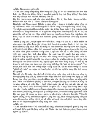 A Nữu đã rơm rớm nước mắt: 
- Mình còn không uống trứng đánh bông đi! Uống đi, rồi tôi cho mình xem một bản 
luận văn. Mình vẫn không hiểu vì sao phải quản lý ông chủ, đúng không? Bản luận 
văn này tôi soạn mất cả đêm. Mình tự xem đi! 
Gia Cát Lượng uống sạch cốc trứng đánh bông, đón lấy bản luận văn của A Nữu. 
Đầu đề bản luận văn là "Vì sao cần quản lý ông chủ". 
Bản luận viết: Nhiều người đã hiểu ra rằng, công ty thực ra là tổ chức công cộng có 
sự sở hữu của nhân viên mà không chỉ là tài sản riêng của ông chủ hay các cổ đông. 
Tuy nhiên, dường như không nhiều nhân viên ý thức được quản lý ông chủ cần thiết 
như thế nào, đáng buồn hơn, rất ít người tin rằng mình làm được điều đó. Vì thế, họ 
cảm thấy khổ sở, bất lực. Cũng vì thế, trước sự chuyên quyền của ông chủ (hoặc cấp 
trên), việc cải cách cách thức tuân lệnh mù quáng của nhân viên (hoặc cấp dưới) là 
tất yếu. 
"Quản lý ông chủ", thoạt nghe có vẻ hỗn hào, song ý tứ của nó là nhấn mạnh sự 
dũng cảm, sức chịu đựng, tác phong, tinh thần trách nhiệm, hành vi tích cực của 
nhân viên hay cấp dưới. Điều đó mang lại cho nhân viên hay cấp dưới một ý nghĩa, 
một vai trò mới, không phân biệt sự quan trọng hay không quan trọng giữa ông chủ 
và nhân viên, giữa cấp trên và cấp dưới. Logic của vấn đề là: nếu không có nhân 
viên đầy năng lực, lãnh đạo không thể phát huy tốt quyền lực của mình. 
Một điều hay bị mọi người xem nhẹ: Nếu chung quanh ông chủ hay nhà quản lý 
toàn là những người không thể chia sẻ quyền lực, họ sẽ chịu một sức ép rất lớn (nếu 
không rơi vào hoàn cảnh của họ, người ngoài khó hình dung được). Vì thế, họ tự 
trang bị một tình cảm được gọi tên trong triết học là: "cái tôi kiên cường". Tuy 
nhiên, nếu thiếu bản tính lương thiện và cấp dưới tốt, "cái tôi kiên cường" sẽ thành 
"cái tôi cố chấp", tạo ra độc tài chuyên chế, gây tổn hại nghiêm trọng đến tính tương 
hỗ tập thể. 
Nhìn từ góc độ nhân viên, do kinh tế thị trường ngày càng phát triển, các công ty 
không ngừng thay đổi, sự đảm bảo cho việc làm suốt đời không còn, ngay cơ chế 
lương hưu cũng biến động, ông chủ không còn như bậc cha mẹ chăm sóc nhân viên 
nữa. Nhân viên bắt buộc phải tự lo bản thân, đồng thời tương trợ lẫn nhau. Chồng và 
vợ cùng chia sẻ và phấn đấu vì hạnh phúc; nhân viên và ông chủ, cấp trên và cấp 
dưới cũng cần tổ chức thành một chính thể phấn đấu vì mục tiêu chung. Do xã hội 
yêu cầu về nghề nghiệp ngày một cao, nhân viên cũng cần thay đổi, từ những người 
nhu nhược, phục tùng, không cách gì thể hiện mình, trở thành những người biết thiết 
lập mối quan hệ tương tác trên – dưới, tự phụ trách và hỗ trợ, hợp tác. Với một 
người chồng, có vợ đảm là hạnh phúc. Cũng như vậy, nhân viên giỏi giang cần giỏi 
quản lý ông chủ, không chỉ vì lợi ích nhân viên mà còn có lợi ích cho cả ông chủ. 
Bởi vì, rốt cuộc chúng ta đều sống trong một "nhà". 
A Nữu nói: 
- Mình xem hết chưa? Ý tứ của tôi rất rõ ràng, nếu mình không thể quản lý ông chủ 
một cách hiệu quả thì đừng xuống núi. Nhân viên thất bại cũng đáng thương như 
người vợ thất bại. 
 
