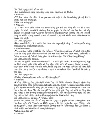 Gia Cát Lượng cười khổ sở, nói: 
- Lời mình làm tôi sáng mắt, sáng lòng, song thực hiện có dễ đâu! 
A Nữu nói: 
- Về thực hiện, nên nhìn cả hai góc độ, một mặt là nên làm những gì, mặt kia là 
không nên làm những gì. 
* Nên làm những gì? 
A Nữu nói: 
- Một nhân viên chân chính nên làm những gì? Tôi cho rằng đầu tiên là hiểu rõ 
quyền của mình, sau đó là sử dụng thật tốt quyền đó như thế nào. Do tính chất dây 
chuyền trong một công ty, quyền thực tế của một nhân viên thường lớn hơn họ hình 
dung rất nhiều. Song, có thể vì mơ hồ, có thể vì sợ hãi, nhiều nhân viên đã vứt bỏ 
quyền của mình. 
Gia Cát Lượng nói: 
- Điều đó tôi hiểu, trách nhiệm liên quan đến quyền lợi, càng có nhiều quyền, càng 
phải gánh vác nhiều trách nhiệm. 
A Nữu mỉm cười: 
- Ý của mình có thể phát biểu như thế này: Nếu một người hiểu rõ trách nhiệm bản 
thân thì cũng phải nắm chắc quyền của bản thân. Đối với nhân viên, phấn đấu vì 
"hiệu quả vượt bậc" chính là tự gánh vác trách nhiệm. Tôi nói có đúng không? 
Gia Cát Lượng khẽ gật đầu. 
- Vì sao lại gọi là "hiệu quả vượt bậc"? – A Nữu giải thích: - Là thông qua sự hợp 
tác lành mạnh giữa nhân viên và ông chủ, nhân viên sẽ trưởng thành và công ty 
được phát triển. Nhân viên cần hiểu, khiến ông chủ làm việc hiệu quả để thực hiện 
mục tiêu chung là một trong những trọng trách của bản thân. Đó chính là quản lý 
ông chủ. 
Gia Cát Lượng cười: 
- Chẳng hóa ông chủ với nhân viên lộn tùng phèo? 
A Nữu nói: 
- Không phải vậy, ông chủ có giá trị của ông chủ. Nhân viên cần hiểu giá trị của ông 
chủ, trân trọng cống hiến của ông chủ cho công ty. Nhân viên cũng cần hiểu những 
gì tổn hại đến tinh thần sáng tạo, hài hước và sự quyết tâm của ông chủ. Nhân viên 
cần tự hỏi bản thân: "Ta nên làm gì? Ta làm gì để giúp ông chủ khỏi tác động tiêu 
cực và tạo ra môi trường thuận lợi cho ông chủ?". Một khi loại bỏ tác động tiêu cực, 
ông chủ sẽ dành nhiều sức lực để cùng nhân viên đi tới thành công. 
Gia Cát Lượng lại gật đầu. A Nữu nói tiếp: 
- Thêm nữa, nhân viên cần đối mặt với tác động của quyền lực đối với ông chủ. Một 
câu danh ngôn nói: "Quyền lực khiến người ta hủ bại, quyền lực tuyệt đối tạo ra hủ 
bại tuyệt đối". Nhân viên cần học cách đương đầu với "quyền lực đen", đó chính là 
trách nhiệm với bản thân và tương lai công ty. 
* Không nên làm gì? 
A Nữu nói: 
 