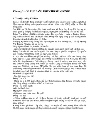 Chương 2 : CÓ THỂ BÁN LƯỢC CHO SƯ KHÔNG? 
1. Xin việc, sa bẫy Kỳ Diệu 
Lại nói hồi Lưu Bị đang làm luận văn tốt nghiệp, chủ nhiệm khoa Tả Phong ghét Lư 
Thực nên vu khống thầy quan hệ nam nữ bất chính và ăn hối lộ, thầy Lư Thực bị 
tống giam. 
Sau khi Lưu Bị tốt nghiệp, thầy được minh oan và được thả. Song, khi thầy ra tù, 
chức quản lý công ty của thầy không còn, một người tên là Đổng Trác đã thế chỗ. 
Đổng Trác không phải là người của trường Đại học Quản lý quốc tế Trường Giang, 
ông ta là nhà buôn. Sau khi nhậm chức, Đổng biến ngay công ty của trường thành 
Công ty trách nhiệm hữu hạn Kỳ Diệu. 
Công ty Kỳ Diệu đăng quảng cáo tuyển người tại Hội trường lớn, Lưu Bị, Quang 
Vũ, Trương Phi đăng ký xin tuyển. 
Thấy người đến ùn ùn, Lưu Bị cười mếu: 
- Xem ra việc làm trở thành một loại tài nguyên hiếm, cạnh tranh kịch liệt làm sao! 
Đổng Trác chủ trì việc tuyển người. Đầu tiên, ông ta giơ lên sản phẩm độc quyền 
của công ty: "lược thông minh kỳ diệu", sau đó nói: 
- Lược này nhìn không có gì khác thường, kỳ thực, nó hàm chứa một lượng công 
nghệ cực cao. Lược làm bằng gỗ cây dương chanh thần kỳ ở Vân Nam, sau đó xử lý 
thêm 18 công đoạn nữa. Phải nói ngay, dương chanh là loại cây cực hiếm, ngay các 
nhà thực vật cũng không biết sự tồn tại của nó. Công ty chúng ta đã tới Vân Nam 
mua hơn 7.000 cây về trồng. Một điều đặc biệt khác: lược có tẩm dược liệu, 38 
chiếc răng lược cũng được thiết kế đặc biệt. Chải đầu bằng lược này sẽ kích thích 
tóc phát triển, kích thích tế bào não, rất có lợi cho sức khỏe và trí não. 
Phía dưới có người hỏi: 
- Giá bao nhiêu một cái? 
Đổng Trác nói: 
- Đúng giá là 2. 880 quan, nhưng để giới thiệu tính năng độc đáo của lược cho người 
tiêu dùng, chúng ta chỉ bán với số lẻ, 880 quan. 
Đổng Trác nhấn mạnh: 
- Giá thế là tốt lắm. 
Mọi người nhao nhao: 
- 880 quan một chiếc lược, đắt quá! 
Đổng Trác nói: 
- Chúng ta không nên so nó với lược thường, nó là sản phẩm kỹ thuật cao cơ mà! 
Hơn nữa, nó có lợi cho trí não. Đầu chúng ta vô giá, không thể so với đầu lợn được, 
đúng không? 
Không ai nói gì thêm. Tiếp đến, Đổng Trác tuyên bố mức lương, khởi điểm là 
16.000 quan, ngoài ra còn có thưởng theo doanh số bán cùng bồi dưỡng tập huấn. 
 
