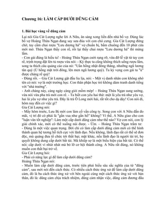 Chương 16: LÀM CẤP DƯỚI DŨNG CẢM 
1. Bài học vàng về dũng cảm 
Lại nói Gia Cát Lượng nghe lời A Nữu, ăn sáng xong liền đến nhà bố vợ. Đúng lúc 
bố vợ Hoàng Thừa Ngạn đang say sưa đùa với con chó cưng. Gia Cát Lượng đứng 
chờ, tay cầm chai rượu "Lưu dương hà" vợ chuẩn bị, bấm chuông đến 10 phút cửa 
mới mở. Thừa Ngạn thấy con rể, rồi lại thấy chai rượu "Lưu dương hà" thì mừng 
lắm. 
- Con gái đúng là hiểu ta! - Hoàng Thừa Ngạn cười rạng rỡ, vừa đỡ lễ vật từ tay con 
rể, trịnh trọng đặt lên tủ rượu vừa nói: - Kỳ thực ta cũng không thích uống rượu lắm, 
song ta thích câu quảng cáo của nó: "Uẩn hồng nhật đông thăng, nhưỡng ngũ lương 
tân quý (Ủ hồng mặt trời đông, lên men ngũ lương quý). Ta kỳ vọng con gái ta "ủ" 
được chàng rể quý! 
- Đúng rồi. – Gia Cát Lượng gật đầu lia lịa, nói: - Một vị danh nhân con không nhớ 
tên có nói: vợ là một trường học. Con thân phận học trò không dám tranh danh tiếng 
với "nhà trường". 
- Anh chàng này, càng ngày càng giỏi mồm mép! – Hoàng Thừa Ngạn sung sướng, 
vừa nói vừa pha trà mời con rể. - Ta biết con yêu hai thứ: một là yêu trà như yêu vợ, 
hai là yêu vợ như yêu trà. Đây là trà Ô Long mới hái, rất tốt cho dạ dày! Con nói đi, 
hôm nay đến có việc gì? 
Gia Cát Lượng nói: 
- Mấy hôm trước, Lưu Bị mời con làm cố vấn công ty. Song con với A Nữu đắn đo 
mãi, vị trí đó có phải là "gần vua như gần hổ" không? Vì thế, A Nữu giao cho con 
"luận văn tốt nghiệp": Làm một cấp dưới dũng cảm như thế nào? Vợ con nói, con lý 
giải chính xác, mới có thể xuống núi được. - Ừm. – Hoàng Thừa Ngạn trầm tư: 
- Đúng là một việc quan trọng. Bởi chỉ có làm cấp dưới dũng cảm mới có thể hình 
thành quan hệ tương hỗ tích cực với lãnh đạo. Nếu không, lãnh đạo rất có thể sẽ đơn 
độc, mù quáng đưa tổ chức tới thất bại; mặt khác, nếu lãnh đạo là người tài trí, họ 
quyết không dung cấp dưới bất tài. Mà khiếp sợ là một biểu hiện của bất tài. Có thể 
nói: cấp dưới vì nhút nhát mà bỏ lỡ cơ hội thành công. A Nữu rất đúng, nó không 
muốn con thất bại trở về. 
Gia Cát Lượng hỏi: 
- Phải có năng lực gì để làm cấp dưới dũng cảm? 
Hoàng Thừa Ngạn nói: 
- Muốn làm cấp dưới dũng cảm, trước tiên phải hiểu sâu sắc nghĩa của từ "dũng 
cảm", sau mới nói đến cách thức. Có nhiều cách thức ứng xử để làm cấp dưới dũng 
cảm, đó là ba cách thức ứng xử với bên ngoài cùng một cách thức ứng xử với bản 
thân, đó là: dũng cảm chịu trách nhiệm, dũng cảm nhận việc, dũng cảm đương đầu 
 