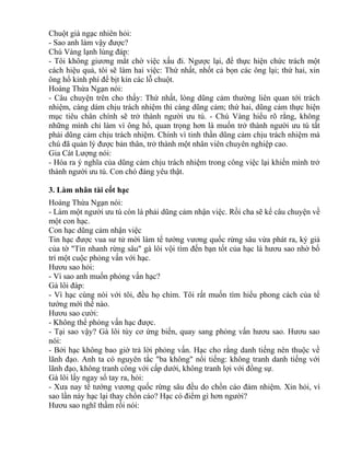 Chuột già ngạc nhiên hỏi: 
- Sao anh làm vậy được? 
Chú Vàng lạnh lùng đáp: 
- Tôi không giương mắt chờ việc xấu đi. Ngược lại, để thực hiện chức trách một 
cách hiệu quả, tôi sẽ làm hai việc: Thứ nhất, nhốt cả bọn các ông lại; thứ hai, xin 
ông hổ kinh phí để bịt kín các lỗ chuột. 
Hoàng Thừa Ngạn nói: 
- Câu chuyện trên cho thấy: Thứ nhất, lòng dũng cảm thường liên quan tới trách 
nhiệm, càng dám chịu trách nhiệm thì càng dũng cảm; thứ hai, dũng cảm thực hiện 
mục tiêu chân chính sẽ trở thành người ưu tú. - Chú Vàng hiểu rõ rằng, không 
những mình chỉ làm vì ông hổ, quan trọng hơn là muốn trở thành người ưu tú tất 
phải dũng cảm chịu trách nhiệm. Chính vì tinh thần dũng cảm chịu trách nhiệm mà 
chú đã quản lý được bản thân, trở thành một nhân viên chuyên nghiệp cao. 
Gia Cát Lượng nói: 
- Hóa ra ý nghĩa của dũng cảm chịu trách nhiệm trong công việc lại khiến mình trở 
thành người ưu tú. Con chó đáng yêu thật. 
3. Làm nhân tài cốt hạc 
Hoàng Thừa Ngạn nói: 
- Làm một người ưu tú còn là phải dũng cảm nhận việc. Rồi cha sẽ kể câu chuyện về 
một con hạc. 
Con hạc dũng cảm nhận việc 
Tin hạc được vua sư tử mời làm tể tướng vương quốc rừng sâu vừa phát ra, ký giả 
của tờ "Tin nhanh rừng sâu" gà lôi vội tìm đến bạn tốt của hạc là hươu sao nhờ bố 
trí một cuộc phỏng vấn với hạc. 
Hươu sao hỏi: 
- Vì sao anh muốn phỏng vấn hạc? 
Gà lôi đáp: 
- Vì hạc cùng nòi với tôi, đều họ chim. Tôi rất muốn tìm hiểu phong cách của tể 
tướng mới thế nào. 
Hươu sao cười: 
- Không thể phỏng vấn hạc được. 
- Tại sao vậy? Gà lôi tùy cơ ứng biến, quay sang phỏng vấn hươu sao. Hươu sao 
nói: 
- Bởi hạc không bao giờ trả lời phỏng vấn. Hạc cho rằng danh tiếng nên thuộc về 
lãnh đạo. Anh ta có nguyên tắc "ba không" nổi tiếng: không tranh danh tiếng với 
lãnh đạo, không tranh công với cấp dưới, không tranh lợi với đồng sự. 
Gà lôi lấy ngay sổ tay ra, hỏi: 
- Xưa nay tể tướng vương quốc rừng sâu đều do chồn cáo đảm nhiệm. Xin hỏi, vì 
sao lần này hạc lại thay chồn cáo? Hạc có điểm gì hơn người? 
Hươu sao nghĩ thầm rồi nói: 
 