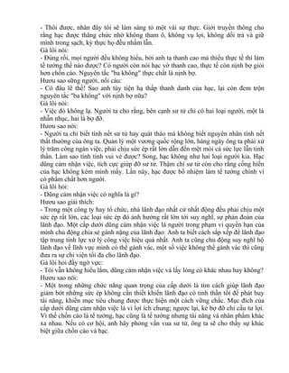 - Thôi được, nhân đây tôi sẽ làm sáng tỏ một vài sự thực. Giới truyền thông cho 
rằng hạc được thăng chức nhờ không tham ô, không vụ lợi, không dối trá và giữ 
mình trong sạch, kỳ thực họ đều nhầm lẫn. 
Gà lôi nói: 
- Đúng rồi, mọi người đều không hiểu, bởi anh ta thanh cao mà thiếu thực tế thì làm 
tể tướng thế nào được? Có người còn nói hạc vờ thanh cao, thực tế còn nịnh bợ giỏi 
hơn chồn cáo. Nguyên tắc "ba không" thực chất là nịnh bợ. 
Hươu sao sững người, nổi cáu: 
- Có đâu lẽ thế! Sao anh tùy tiện hạ thấp thanh danh của hạc, lại còn đem trộn 
nguyên tắc "ba không" với nịnh bợ nữa? 
Gà lôi nói: 
- Việc đó không lạ. Người ta cho rằng, bên cạnh sư tử chỉ có hai loại người, một là 
nhẫn nhục, hai là bợ đỡ. 
Hươu sao nói: 
- Người ta chỉ biết tính nết sư tử hay quát tháo mà không biết nguyên nhân tính nết 
thất thường của ông ta. Quản lý một vương quốc rộng lớn, hàng ngày ông ta phải xử 
lý trăm công ngàn việc, phải chịu sức ép rất lớn dẫn đến mệt mỏi cả sức lực lẫn tinh 
thần. Làm sao tính tình vui vẻ được? Song, hạc không như hai loại người kia. Hạc 
dũng cảm nhận việc, tích cực giúp đỡ sư tử. Thậm chí sư tử còn cho rằng cống hiến 
của hạc không kém mình mấy. Lần này, hạc được bổ nhiệm làm tể tướng chính vì 
có phẩm chất hơn người. 
Gà lôi hỏi: 
- Dũng cảm nhận việc có nghĩa là gì? 
Hươu sao giải thích: 
- Trong một công ty hay tổ chức, nhà lãnh đạo nhất cử nhất động đều phải chịu một 
sức ép rất lớn, các loại sức ép đó ảnh hưởng rất lớn tới suy nghĩ, sự phán đoán của 
lãnh đạo. Một cấp dưới dũng cảm nhận việc là người trong phạm vi quyền hạn của 
mình chủ động chia sẻ gánh nặng của lãnh đạo. Anh ta biết cách sắp xếp để lãnh đạo 
tập trung tinh lực xử lý công việc hiệu quả nhất. Anh ta cũng chủ động suy nghĩ hộ 
lãnh đạo về lĩnh vực mình có thể gánh vác, một số việc không thể gánh vác thì cũng 
đưa ra sự chi viện tối đa cho lãnh đạo. 
Gà lôi hỏi đầy ngờ vực: 
- Tôi vẫn không hiểu lắm, dũng cảm nhận việc và lấy lòng có khác nhau hay không? 
Hươu sao nói: 
- Một trong những chức năng quan trọng của cấp dưới là tìm cách giúp lãnh đạo 
giảm bớt những sức ép không cần thiết khiến lãnh đạo có tinh thần tốt để phát huy 
tài năng, khiến mục tiêu chung được thực hiện một cách vững chắc. Mục đích của 
cấp dưới dũng cảm nhận việc là vì lợi ích chung; ngược lại, kẻ bợ đỡ chỉ cầu tư lợi. 
Vì thế chồn cáo là tể tướng, hạc cũng là tể tướng nhưng tài năng và nhân phẩm khác 
xa nhau. Nếu có cơ hội, anh hãy phỏng vấn vua sư tử, ông ta sẽ cho thấy sự khác 
biệt giữa chồn cáo và hạc. 
 