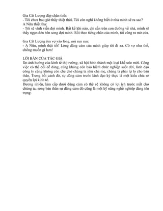 Gia Cát Lượng đáp chân tình: 
- Tôi chưa bao giờ thấy thiệt thòi. Tôi còn nghĩ không biết ở nhà mình sẽ ra sao? 
A Nữu thiết tha: 
- Tôi sẽ vĩnh viễn đợi mình. Bất kể khi nào, chỉ cần trên con đường về nhà, mình sẽ 
thấy ngọn đèn bên song đợi mình. Rồi theo tiếng chân của mình, tôi cũng ra mở cửa. 
Gia Cát Lượng ôm vợ vào lòng, nói run run: 
- A Nữu, mình thật tốt! Lòng dũng cảm của mình giúp tôi đi xa. Có vợ như thế, 
chồng muốn gì hơn! 
LỜI BÀN CỦA TÁC GIẢ 
Do ảnh hưởng của kinh tế thị trường, xã hội hình thành một loại khế ước mới. Công 
việc có thể đổi dễ dàng, cũng không còn bảo hiểm chức nghiệp suốt đời, lãnh đạo 
công ty cũng không còn che chở chúng ta như cha mẹ, chúng ta phải tự lo cho bản 
thân. Trong bối cảnh đó, sự dũng cảm trước lãnh đạo kỳ thực là một kiểu chia sè 
quyền lợi kinh tế. 
Đương nhiên, làm cấp dưới dũng cảm có thể sẽ không có lợi ích trước mắt cho 
chúng ta, song bản thân sự dũng cảm đó cũng là một kỹ năng nghề nghiệp đáng tôn 
trọng. 
 