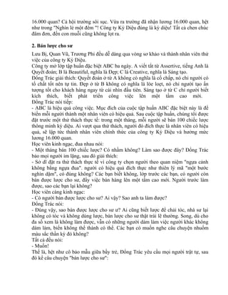 16.000 quan? Cả hội trường sôi sục. Vừa ra trường đã nhận lương 16.000 quan, hệt 
như trong "Nghìn lẻ một đêm "! Công ty Kỳ Diệu đúng là kỳ diệu! Tất cả chen chúc 
đâm đơn, đến con muỗi cũng không lọt ra. 
2. Bán lược cho sư 
Lưu Bị, Quan Vũ, Trương Phi đều dễ dàng qua vòng sơ khảo và thành nhân viên thử 
việc của công ty Kỳ Diệu. 
Công ty mở lớp tập huấn đặc biệt ABC ba ngày. A viết tắt từ Assertive, tiếng Anh là 
Quyết đoán; B là Beautiful, nghĩa là Đẹp; C là Creative, nghĩa là Sáng tạo. 
Đổng Trác giải thích: Quyết đoán ở từ A không có nghĩa là cố chấp, nó chỉ người có 
tố chất tốt nên tự tin. Đẹp ở từ B không có nghĩa là lòe loẹt, nó chỉ người tạo ấn 
tượng tốt cho khách hàng ngay từ cái nhìn đầu tiên. Sáng tạo ở từ C chỉ người biết 
kích thích, biết phát triển công việc lên một tầm cao mới. 
Đổng Trác nói tiếp: 
- ABC là hiệu quả công việc. Mục đích của cuộc tập huấn ABC đặc biệt này là để 
biến mỗi người thành một nhân viên có hiệu quả. Sau cuộc tập huấn, chúng tôi được 
đặt trước một thử thách thực tế: trong một tháng, mỗi người sẽ bán 100 chiếc lược 
thông minh kỳ diệu. Ai vượt qua thử thách, người đó đích thực là nhân viên có hiệu 
quả, sẽ lập tức thành nhân viên chính thức của công ty Kỳ Diệu và hưởng mức 
lương 16.000 quan. 
Học viên kinh ngạc, đua nhau nói: 
- Một tháng bán 100 chiếc lược? Có nhầm không? Làm sao được đây? Đổng Trác 
bảo mọi người im lặng, sau đó giải thích: 
- Sở dĩ đặt ra thử thách thực tế vì công ty chọn người theo quan niệm "ngựa cảnh 
không bằng ngựa đua". người có hiệu quả đích thực như thiên lý mã "một bước 
nghìn dặm", có đúng không? Các bạn biết không, lớp trước các bạn, có người còn 
bán được lược cho sư, đẩy việc bán hàng lên một tầm cao mới. Người trước làm 
được, sao các bạn lại không? 
Học viên càng kinh ngạc: 
- Có người bán được lược cho sư? Ai vậy? Sao anh ta làm được? 
Đổng Trác nói: 
- Đúng vậy, sao bán được lược cho sư ư? Ai cũng biết lược để chải tóc, nhà sư lại 
không có tóc và không dùng lược, bán lược cho sư thật trái lẽ thường. Song, dù cho 
đa số xem là không làm được, vẫn có những người dám làm việc người khác không 
dám làm, biến không thể thành có thể. Các bạn có muốn nghe câu chuyện nhuốm 
màu sắc thần kỳ đó không? 
Tất cả đều nói: 
- Muốn! 
Thế là, hệt như cô bảo mẫu giữa bầy trẻ, Đổng Trác yêu cầu mọi người trật tự, sau 
đó kể câu chuyện "bán lược cho sư": 
 