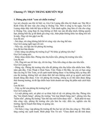 Chương 17: TRẬN THẮNG KHUYẾN MẠI 
1. Phòng phụ trách "xem xét chiến trường" 
Lại nói chuyện sau khi từ biệt vợ, Gia Cát Lượng đến khu kỹ thuật cao Tân Dã ở 
Kinh Châu để làm việc cho công ty Hoàng Tộc. Mới ở công ty ba ngày, Gia Cát 
Lượng nhận thấy tình thế hóa ra bất lợi. Trên danh nghĩa, ông làm cố vấn cho công 
ty Hoàng Tộc, song thực tế, ông không có lĩnh vực nào để phụ trách, không quyền 
hạn, không biết lấy gì để đánh giá công việc, thân phận không khác lao động trôi nổi 
là mấy. Ông vội tìm gặp Lưu Bị. 
Lưu Bị nói: 
- Nói thực, tôi cũng không biết bố trí công việc cho ông thế nào. 
Gia Cát Lượng nghĩ ngợi rồi nói: 
- Nếu vậy, xin lập cho tôi phòng thị trường. 
Lưu Bị hơi băn khoăn: 
- Chức năng của phòng thị trường là gì? Nó khác gì phòng tiêu thụ? 
Gia Cát Lượng nói: 
- Khác nhau nhiều lắm. Phòng tiêu thụ kiếm tiền, phòng thị trường tiêu tiền. 
Lưu Bị nói: 
- Tốt. Ông nói sao tôi làm vậy, tôi tin ông. Tiêu tiền cũng có đạo của tiêu tiền. 
Gia Cát Lượng nói: 
- Đúng vậy. Phòng thị trường tiêu tiền để phòng tiêu thụ kiếm tiền nhiều hơn. Mấy 
năm gần đây, Viên Thuật ở Hoài Nam, Viên Thiệu ở Hà Bắc, lại còn có bạn cùng 
lớp của ông là Tôn Toán, sở dĩ cạnh tranh không được vì họ không hiểu sự thay đổi 
của thị trường, không biết xét đoán thời thế nên không cách gì ra quyết sách kinh 
doanh đúng đắn được. Còn với phòng thị trường, chúng ta có thể nắm được động 
thái thương trường, từ đó lập chiến lược kinh doanh mở rộng thị phần một cách hiệu 
quả. 
Lưu Bị hỏi: 
- Việc cụ thể của phòng thị trường là gì? 
Gia Cát Lượng nói: 
- Là một phòng mới, nó phải có sự khác biệt rõ rệt với phòng tiêu thụ. Phòng tiêu 
thụ "tìm khách hàng", phòng thị trường "tìm loại khách hàng nào"; phòng tiêu thụ 
"kiếm tiền", phòng thị trường "làm thế nào mới kiếm được tiền"… Xuất phát từ mục 
tiêu công việc, phòng thị trường chủ yếu làm ba việc: điều tra, nghiên cứu thị 
trường; lập kế hoạch bán hàng và quảng cáo. 
Lưu Bị nói: 
- Tôi hiểu ý ông. Lập phòng thị trường để thu hai lợi ích lớn cho công ty: Thứ nhất, 
tăng cường sức cạnh tranh. Binh pháp Tôn Tử nói: "Chưa đánh mà đã tính được 
 