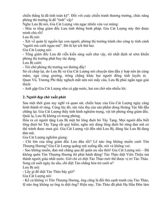 chiến thắng là đã tính toán kỹ". Đối với cuộc chiến tranh thương trường, chức năng 
phòng thì trường là để "tính" vậy! 
Nghe Lưu Bị nói, Gia Cát Lượng vừa ngạc nhiên vừa vui mừng: 
- Hóa ra tổng giám đốc Lưu tinh thông binh pháp. Gia Cát Lượng này thờ được 
minh chủ rồi! 
Lưu Bị nói: 
- Xét về quản lý nguồn lực con người, phòng thị trường tránh cho công ty tình cảnh 
"người mù cưỡi ngựa mù". Đó là lợi ích thứ hai. 
Gia Cát Lượng nói: 
- Tổng giám đốc Lưu đã viễn kiến sáng suốt như vậy, tôi nhất định sẽ sớm khiến 
phòng thị trường phát huy tác dụng. 
Lưu Bị cười: 
- Tôi chờ phòng thị trường soi đường đấy! 
Sử cũ chép lại, do Lưu Bị và Gia Cát Lượng nói chuyện tâm đầu ý hợp nên ăn cùng 
mâm, ngủ cùng giường, trông chẳng khác hai người đồng tính luyến ái. 
Quan Vũ, Trương Phi thấy nghịch mắt nên nói mấy câu, Lưu Bị phải ngần ngại giải 
thích: 
- Anh gặp Gia Cát Lượng như cá gặp nước, hai em chớ nên nhiều lời. 
2. Người đẹp chờ xuất phát 
Sau một thời gian suy nghĩ và quan sát, chiến lược của Gia Cát Lượng ngày càng 
hình thành rõ ràng. Cùng lúc đó, sức tiêu thụ của sản phẩm dòng Hoàng Tộc bắt đầu 
chững lại. Gia Cát Lượng thấy tình hình nghiêm trọng, vội tới phòng tổng giám đốc. 
Quái lạ, Lưu Bị không có trong phòng. 
Hóa ra có người tặng Lưu Bị một bó lông đuôi bò Tây Tạng. Mọi người đều biết 
lông đuôi bò Tây Tạng rất quý hiếm, nghe nói dùng lông đuôi bò rừng đan mũ có 
thể tránh được mưa gió. Gia Cát Lượng vội đến nhà Lưu Bị, đúng lúc Lưu Bị đang 
đan mũ. 
Gia Cát Lượng nghiêm giọng: 
- Chí lớn của tổng giám đốc Lưu đâu rồi? Lẽ nào ông không muốn cưới Tôn 
Thượng Hương? Gia Cát Lượng quẳng mũ xuống đất, nói vẻ không vui: 
- Sao không muốn, đan mũ chẳng qua để quên ưu sầu thôi! Gia Cát Lượng nói: - Đã 
không quên Tôn Thượng Hương thì phải hành động! Tào Tháo diệt Viên Thiệu mà 
thành người giàu nhất nước. Giờ chỉ có diệt Tào Tháo mới thế được vị trí Tào Tháo. 
Song cứ suốt ngày âu sầu, chí diệt Tào chẳng hóa trò cười ư? 
Lưu Bị nói: 
- Lấy gì để diệt Tào Tháo bây giờ? 
Gia Cát Lượng nói: 
- Kể cả không vì Tôn Thượng Hương, ông cũng là đối thủ cạnh tranh của Tào Tháo, 
lẽ nào ông không sợ ông ta diệt ông? Hiện nay, Tào Tháo đã phái Hạ Hầu Đôn làm 
 