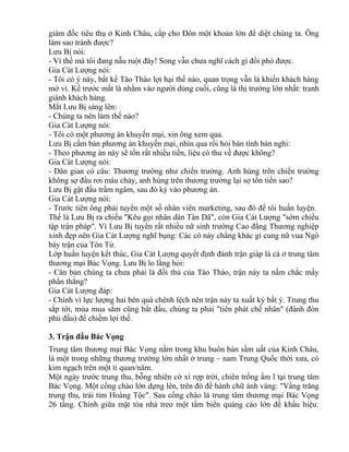 giám đốc tiêu thụ ở Kinh Châu, cấp cho Đôn một khoản lớn để diệt chúng ta. Ông 
làm sao tránh được? 
Lưu Bị nói: 
- Vì thế mà tôi đang nẫu ruột đây! Song vẫn chưa nghĩ cách gì đối phó được. 
Gia Cát Lượng nói: 
- Tôi có ý này, bất kể Tào Tháo lợi hại thế nào, quan trọng vẫn là khiến khách hàng 
mở ví. Kế trước mắt là nhằm vào người dùng cuối, cũng là thị trường lớn nhất: tranh 
giành khách hàng. 
Mắt Lưu Bị sáng lên: 
- Chúng ta nên làm thế nào? 
Gia Cát Lượng nói: 
- Tôi có một phương án khuyến mại, xin ông xem qua. 
Lưu Bị cầm bản phương án khuyến mại, nhìn qua rồi hỏi bán tính bán nghi: 
- Theo phương án này sẽ tốn rất nhiều tiền, liệu có thu về được không? 
Gia Cát Lượng nói: 
- Dân gian có câu: Thương trường như chiến trường. Anh hùng trên chiến trường 
không sợ đầu rơi máu chảy, anh hùng trên thương trường lại sợ tốn tiền sao? 
Lưu Bị gật đầu trầm ngâm, sau đó ký vào phương án. 
Gia Cát Lượng nói: 
- Trước tiên ông phải tuyển một số nhân viên marketing, sau đó để tôi huấn luyện. 
Thế là Lưu Bị ra chiếu "Kêu gọi nhân dân Tân Dã", còn Gia Cát Lượng "sớm chiều 
tập trận pháp". Vì Lưu Bị tuyển rất nhiều nữ sinh trường Cao đẳng Thương nghiệp 
xinh đẹp nên Gia Cát Lượng nghĩ bụng: Các cô này chẳng khác gì cung nữ vua Ngô 
bày trận của Tôn Tử. 
Lớp huấn luyện kết thúc, Gia Cát Lượng quyết định đánh trận giáp lá cà ở trung tâm 
thương mại Bác Vọng. Lưu Bị lo lắng hỏi: 
- Căn bản chúng ta chưa phải là đối thủ của Tào Tháo, trận này ta nắm chắc mấy 
phần thắng? 
Gia Cát Lượng đáp: 
- Chính vì lực lượng hai bên quá chênh lệch nên trận này ta xuất kỳ bất ý. Trung thu 
sắp tới, mùa mua sắm cũng bắt đầu, chúng ta phải "tiên phát chế nhân" (đánh đòn 
phủ đầu) để chiếm lợi thế. 
3. Trận đầu Bác Vọng 
Trung tâm thương mại Bác Vọng nằm trong khu buôn bán sầm uất của Kinh Châu, 
là một trong những thương trường lớn nhất ở trung – nam Trung Quốc thời xưa, có 
kim ngạch trên một tỉ quan/năm. 
Một ngày trước trung thu, bỗng nhiên cờ xí rợp trời, chiên trống ầm ĩ tại trung tâm 
Bác Vọng. Một cổng chào lớn dựng lên, trên đó đề hành chữ ánh vàng: "Vầng trăng 
trung thu, trái tim Hoàng Tộc". Sau cổng chào là trung tâm thương mại Bác Vọng 
26 tầng. Chính giữa mặt tòa nhà treo một tấm biển quảng cáo lớn đề khẩu hiệu: 
 