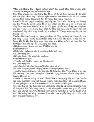 "Màn hình Hoàng Tộc – Tranh ngôi đệ nhất", bao quanh khẩu hiệu là vòng chữ: 
"Hoàng Tộc khuyến mại, niềm vui bất ngờ". 
Hoạt động khuyến mại của Hoàng Tộc đã sôi nổi lại có thêm ban nhạc F4 tới giúp 
vui. Ban nhạc F4 hát rằng: "Bên em ngắm mưa sao, em dựa vào bên tôi. Chỉ cần em 
tin màn hình Hoàng Tộc, em sẽ thấy đồ Hoàng Tộc vừa rẻ vừa đẹp". 
Cùng lúc đó, các cô gái marketing đứng đầy mọi cửa ra vào của trung tâm thương 
mại Bác Vọng, họ quyết không để sót một khách nào. Bất kỳ ai ra vào trung tâm 
cũng được một phiếu Hoàng Tộc trị giá 100 quan, chỉ cần mua bất kỳ một sản phẩm 
nào của Hoàng Tộc cũng sẽ được nhận lại bằng tiền mặt. Sau đó, người bán còn 
tặng họ một hộp bánh trung thu rất đẹp, trên hộp đề: "Vầng trăng trung thu, trái tim 
Hoàng Tộc". 
Vừa bắt đầu khuyến mại, tất cả các gian hàng đã đông nghìn nghịt. Nhân viên khu 
bán hàng Hoàng Tộc mồ hôi như tắm, hàng ra tiền vào như nước, ai nấy mệt lử. 
Trong khi đó, khu bán hàng Anh Hùng vắng teo, không một ai tới mua. Gia Cát 
Lượng gọi điện cho Hạ Hầu Đôn, giọng trêu chọc: 
- Bộ phận quảng cáo của anh phải đổi khẩu hiệu đi! 
Hạ Hầu Đôn nói: 
- Khẩu hiệu của bọn tôi vẫn là: Anh hùng luận Anh Hùng! 
Gia Cát Lượng nói: 
- Nên đổi thành: Cẩu hùng luận anh hùng! 
Hạ Hầu Đôn nổi giận: 
- Tên nhà quê Gia Cát Lượng, sao dám trêu ta? 
Gia Cát Lượng nói: 
- Anh đừng hét trên điện thoại, ra khu bán hàng mà hét. 
Tin chiến thắng truyền về công ty, Quan Vũ dựng ngón tay, khen: 
- Gia Cát Lượng thật được việc, trận đầu đã thiêu cháy Bác Vọng. Đúng là tái bản 
hồi 39 trong "Tam quốc diễn nghĩa": "Gò Bác Vọng, quân sư bắt đầu dùng binh". 
Trương Phi cười to: 
- Sao lại tái bản với không tái bản? Vẫn là Gia Cát Lượng đấy đây mà! Đợt khuyến 
mãi trung thu thành công, tinh thần cả công ty phấn chấn hẳn. Tính toán mọi khoản, 
dù mỗi quầy phải chi phí hơn 1.000 quan thì lợi nhuận vẫn khả quan. 
Từ Trung thu tới Tết, tháng nào Gia Cát Lượng cũng lập kế hoạch marketing. Chủ 
đề tháng mười là "Yêu trong thu này", khách hàng chỉ cần nói một lý do để yêu là 
được quà khuyến mại. Chủ đề tháng mười một và mười hai là "Quyến luyến tuyết 
hoa". Hai tháng này trùng mùa cưới, khác chỉ cần đưa giấy đăng ký kết hôn ra là 
được mua giá ưu đãi đặc biệt. 
 