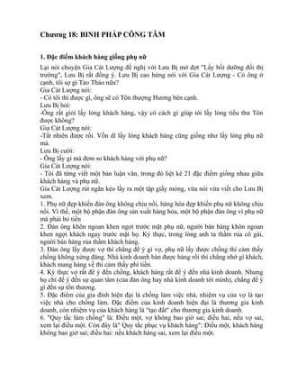 Chương 18: BINH PHÁP CÔNG TÂM 
1. Đặc điểm khách hàng giống phụ nữ 
Lại nói chuyện Gia Cát Lượng đề nghị với Lưu Bị mở đợt "Lấy bồi dưỡng đổi thị 
trường", Lưu Bị rất đồng ý. Lưu Bị cao hứng nói với Gia Cát Lượng - Có ông ở 
cạnh, tôi sợ gì Tào Tháo nữa? 
Gia Cát Lượng nói: 
- Có tôi thì được gì, ông sẽ có Tôn thượng Hương bên cạnh. 
Lưu Bị hỏi: 
-Ông rất giỏi lấy lòng khách hàng, vậy có cách gì giúp tôi lấy lòng tiểu thư Tôn 
được không? 
Gia Cát Lượng nói: 
-Tất nhiên được rồi. Vốn dĩ lấy lòng khách hàng cũng giống như lấy lòng phụ nữ 
mà. 
Lưu Bị cười: 
- Ông lấy gì mà đem so khách hàng với phụ nữ? 
Gia Cát Lượng nói: 
- Tôi đã từng viết một bản luận văn, trong đó liệt kê 21 đặc điểm giống nhau giữa 
khách hàng và phụ nữ. 
Gia Cát Lượng rút ngăn kéo lấy ra một tập giấy mỏng, vừa nói vừa viết cho Lưu Bị 
xem. 
1. Phụ nữ đẹp khiến đàn ông không chịu nổi, hàng hóa đẹp khiến phụ nữ không chịu 
nổi. Vì thế, một bộ phận đàn ông sản xuất hàng hóa, một bộ phận đàn ông vì phụ nữ 
mà phải bỏ tiền 
2. Đàn ông khôn ngoan khen ngợi trước mặt phụ nữ, người bán hàng khôn ngoan 
khen ngợi khách ngay trước mặt họ. Kỳ thực, trong lòng anh ta thầm rủa cô gái, 
người bán hàng rủa thầm khách hàng. 
3. Đàn ông lấy được vợ thì chẳng để ý gì vợ, phụ nữ lấy được chồng thì cảm thấy 
chồng không xứng đáng. Nhà kinh doanh bán được hàng rồi thì chẳng nhớ gì khách, 
khách mang hàng về thì cảm thấy phí tiền. 
4. Kỳ thực vợ rất để ý đến chồng, khách hàng rất để ý đến nhà kinh doanh. Nhưng 
họ chỉ để ý đến sự quan tâm (của đàn ông hay nhà kinh doanh tới mình), chẳng để ý 
gì đến sự tổn thương. 
5. Đặc điểm của gia đình hiện đại là chồng làm việc nhà, nhiệm vụ của vợ là tạo 
việc nhà cho chồng làm. Đặc điểm của kinh doanh hiện đại là thương gia kinh 
doanh, còn nhiệm vụ của khách hàng là "tạo đất" cho thương gia kinh doanh. 
6. "Quy tắc làm chồng" là: Điều một, vợ không bao giờ sai; điều hai, nếu vợ sai, 
xem lại điều một. Còn đây là" Quy tắc phục vụ khách hàng": Điều một, khách hàng 
không bao giờ sai; điều hai: nếu khách hàng sai, xem lại điều một. 
 