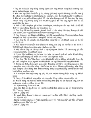 7. Phụ nữ chọn đàn ông trong những người đàn ông; khách hàng chọn thương hiệu 
trong những thương hiệu 
8. Yêu một người vì rất nhiều lý do, nhưng ghét một người thì cũng chỉ cần một lý 
do. Chọn thương hiệu vì rất nhiều lý do, nhưng bỏ một thương hiệu chỉ vì một lý do. 
9. Phụ nữ trang điểm không phải để vừa mắt đàn ông mà để đàn ông lấy lòng. 
Khách hàng lang thang trong siêu thị không phải để vừa lòng người bán mà để 
người bán lấy lòng. 
10. Anh có thể cùng bạn gái nói đủ thứ chuyện, trừ chuyện tiền bạc. Anh có thể thề 
thốt với khách hàng đủ điều, trừ chuyện ăn lãi. 
11. Đàn ông thích mông phụ nữ, phụ nữ thích ví trên mông đàn ông. Trong mắt nhà 
kinh doanh, đàn ông chính là chiếc ví trên mông phụ nữ. 
12. Đàn ông cưới rồi thì đổi mặt không biết thế nào mà lường. Thương gia bán được 
hàng rồi thì dịch vụ bảo hành không biết thế nào mà lường. 
13. Đàn ông thề bồi với phụ nữ. Người bán hàng thề bồi với khách hàng. Có thể tất 
cả đều là giả. 
14. Nhà kinh doanh muốn moi tiền khách hàng, đàn ông chỉ muốn đàn bà thoát y. 
Thế là khách hàng chưng tiền, đàn bà chưng cơ thể. 
15. Một số đàn ông chỉ có mục đích là hạ một người đàn bà. Tất cả thương gia đều 
có mục đích là hạ từng khách hàng. 
16. Người đàn bà không tin thể non hẹn biển tất có một tình sử buồn. Khách hàng 
không tin chất lượng sản phẩm tất có một kinh nghiệm buồn. 
17. Đàn ông "dặt dẹo" lấy được vợ thì khoái chí, chỉ vợ không khoái chí. Hàng hạ 
giá cuối cùng bán được, người bán khoái chí, chỉ người mua là không khoái chí. 
18. Trong gia đình, chồng giỏi giang đến đâu cũng có thể bị vợ mắng; ngoài xã hội, 
chồng bạc nhược đến đâu, cũng có thể được vợ khen. Thương phẩm cũng vậy, hàng 
hiệu cũng bị khách hàng dèm pha như hàng nhái; hàng nhái cũng có thể làm lác mắt 
khách hàng như hàng xịn. 
19. Vận mệnh đàn ông trong tay phụ nữ, vận mệnh thương hiệu trong tay khách 
hàng. 
20. Đừng cố làm khách hàng nhận sai cũng như đừng cố làm phụ nữ nhận sai. 
21. Khách hàng xét nét nhà kinh doanh cũng như phụ nữ xét nét đàn ông, xét nét 
những câu tứ và cả những lời nói dối. 
Lưu Bị xem xong, khen nức nở: 
- Câu nào đẹp câu ấy. Song, tôi vẫn không biết làm cách nào để lấy lòng tiểu thư 
Tôn Thượng Hương? 
Gia Cát Lượng nói: 
- Bí quyết kinh doanh và tán gái chung quy vào bốn chữ: Đánh vào lòng người. 
Lưu Bị cười, hỏi: 
- Trong ba mươi sáu kế, có "ném ngói lấy ngọc" rồi "mĩ nhân kế", có thấy kế "đánh 
vào lòng người đâu" đâu nhỉ? 
Gia Cát Lượng nói: 
 