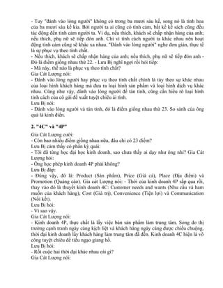 - Tuy "đánh vào lòng người" không có trong ba mươi sáu kế, song nó là tinh hoa 
của ba mươi sáu kế kia. Bởi người ta ai cũng có tình cảm, bất kể kế sách cũng đều 
tác động đến tình cảm người ta. Ví dụ, nếu thích, khách sẽ chấp nhận hàng của anh; 
nếu thích, phụ nữ sẽ tiếp đón anh. Chỉ vì tính cách người ta khác nhau nên hoạt 
động tình cảm cũng sẽ khác xa nhau. "Đánh vào lòng người" nghe đơn giản, thực tế 
là sự phục vụ theo tính chất. 
- Nếu thích, khách sẽ chấp nhận hàng của anh; nếu thích, phụ nữ sẽ tiếp đón anh - 
Đó là điểm giống nhau thứ 22. - Lưu Bị nghĩ ngợi rồi hỏi tiếp: 
- Mà này, thế nào là phục vụ theo tính chất? 
Gia Cát Lượng nói: 
- Đánh vào lòng người hay phục vụ theo tính chất chính là tùy theo sự khác nhau 
của loại hình khách hàng mà đưa ra loại hình sản phẩm và loại hình dịch vụ khác 
nhau. Cũng như vậy, đánh vào lòng người để tán tỉnh, cũng cần hiểu rõ loại hình 
tính cách của cô gái để xuất tuyệt chiêu ái tình. 
Lưu Bị nói: 
- Đánh vào lòng người và tán tỉnh, đó là điểm giống nhau thứ 23. So sánh của ông 
quả là kinh điển. 
2. "4C" và "4P" 
Gia Cát Lượng cười: 
- Còn bao nhiêu điểm giống nhau nữa, đâu chỉ có 23 điểm? 
Lưu Bị cảm thấy có phần kỳ quái: 
- Tôi đã từng học đại học kinh doanh, sao chưa thấy ai dạy như ông nhỉ? Gia Cát 
Lượng hỏi: 
- Ông học phép kinh doanh 4P phải không? 
Lưu Bị đáp: 
- Đúng vậy, đó là: Product (Sản phẩm), Price (Giá cả), Place (Địa điểm) và 
Promotion (Quảng cáo). Gia cát Lượng nói: - Thời của kinh doanh 4P sắp qua rồi, 
thay vào đó là thuyết kinh doanh 4C: Customer needs and wants (Nhu cầu và ham 
muốn của khách hàng), Cost (Giá trị), Convenience (Tiện lợi) và Communication 
(Nối kết). 
Lưu Bị hỏi: 
- Vì sao vậy. 
Gia Cát Lượng nói: 
- Kinh doanh 4P, thực chất là lấy việc bán sản phẩm làm trung tâm. Song do thị 
trường cạnh tranh ngày càng kịch liệt và khách hàng ngày càng được chiều chuộng, 
thời đại kinh doanh lấy khách hàng làm trung tâm đã đến. Kinh doanh 4C hiện là võ 
công tuyệt chiêu để tiếu ngạo giang hồ. 
Lưu Bị hỏi: 
- Rốt cuộc hai thời đại khác nhau cái gì? 
Gia Cát Lượng nói: 
 