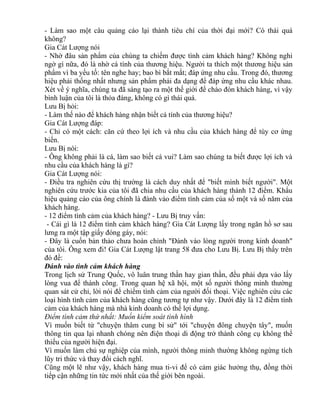 - Làm sao một câu quảng cáo lại thành tiêu chí của thời đại mới? Có thái quá 
không? 
Gia Cát Lượng nói 
- Nhờ đâu sản phẩm của chúng ta chiếm được tình cảm khách hàng? Không nghi 
ngờ gì nữa, đó là nhờ cá tính của thương hiệu. Người ta thích một thương hiệu sản 
phẩm vì ba yếu tố: tên nghe hay; bao bì bắt mắt; đáp ứng nhu cầu. Trong đó, thương 
hiệu phải thống nhất nhưng sản phẩm phải đa dạng để đáp ứng nhu cầu khác nhau. 
Xét về ý nghĩa, chúng ta đã sáng tạo ra một thế giới để chào đón khách hàng, vì vậy 
bình luận của tôi là thỏa đáng, không có gì thái quá. 
Lưu Bị hỏi: 
- Làm thế nào để khách hàng nhận biết cá tính của thương hiệu? 
Gia Cát Lượng đáp: 
- Chỉ có một cách: căn cứ theo lợi ích và nhu cầu của khách hàng để tùy cơ ứng 
biến. 
Lưu Bị nói: 
- Ông không phải là cá, làm sao biết cá vui? Làm sao chúng ta biết được lợi ích và 
nhu cầu của khách hàng là gì? 
Gia Cát Lượng nói: 
- Điều tra nghiên cứu thị trường là cách duy nhất để "biết mình biết người". Một 
nghiên cứu trước kia của tôi đã chia nhu cầu của khách hàng thành 12 điểm. Khẩu 
hiệu quảng cáo của ông chính là đánh vào điểm tình cảm của số một và số năm của 
khách hàng. 
- 12 điểm tình cảm của khách hàng? - Lưu Bị truy vấn: 
- Cái gì là 12 điểm tình cảm khách hàng? Gia Cát Lượng lấy trong ngăn hồ sơ sau 
lưng ra một tập giấy đóng gáy, nói: 
- Đây là cuốn bản thảo chưa hoàn chỉnh "Đánh vào lòng người trong kinh doanh" 
của tôi. Ông xem đi! Gia Cát Lượng lật trang 58 đưa cho Lưu Bị. Lưu Bị thấy trên 
đó đề: 
Đánh vào tình cảm khách hàng 
Trong lịch sử Trung Quốc, vô luân trung thần hay gian thần, đều phải dựa vào lấy 
lòng vua để thành công. Trong quan hệ xã hội, một số người thông minh thường 
quan sát cử chỉ, lời nói để chiếm tình cảm của người đối thoại. Việc nghiên cứu các 
loại hình tình cảm của khách hàng cũng tương tự như vậy. Dưới đây là 12 điểm tình 
cảm của khách hàng mà nhà kinh doanh có thể lợi dụng. 
Điểm tình cảm thứ nhất: Muốn kiểm soát tình hình 
Vì muốn biết từ "chuyện thâm cung bí sử" tới "chuyện đông chuyện tây", muốn 
thông tin qua lại nhanh chóng nên điện thoại di động trở thành công cụ không thể 
thiếu của người hiện đại. 
Vì muốn làm chủ sự nghiệp của mình, người thông minh thường không ngừng tích 
lũy tri thức và thay đổi cách nghĩ. 
Cũng một lẽ như vậy, khách hàng mua ti-vi để có cảm giác hưởng thụ, đồng thời 
tiếp cận những tin tức mới nhất của thế giới bên ngoài. 
 