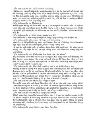Điểm tình cảm thứ hai: Muốn đổi mới cuộc sống 
Nhiều người cao tuổi đột nhiên nhiệt tình giao tiếp, tập thể dục; một số phụ nữ nửa 
đời lao động chân tay bỗng nhiên thích trang điểm hay nghiên cứu học vấn... vì họ 
bắt đầu đánh giá lại cuộc sống, cho rằng tuổi cao càng cần sức sống. Rất nhiều sản 
phẩm cho người cao tuổi được nghiên cứu và thay đổi, kỳ thực là muốn đưa khách 
hàng của mình vào một cuộc sống mới. 
Điểm tình cảm thứ ba: Muốn tự tin 
Nhiều người không khỏi đau khổ hay tự ti vẻ bề ngoài của mình. Nếu có loại sản 
phẩm nào giúp khách hàng giảm đau khổ hay tự ti, nó sẽ được chào đón. Lợi nhuận 
của ngành giải phẫu thẩm mĩ, chăm sóc sắc đẹp, thuốc giảm béo... chứng minh cho 
điều đó. 
Điểm tình cảm thứ tư: Muốn nâng cao địa vị xã hội 
Tiêu nhiều tiền là một trong những cách thông dụng để nâng cao địa vị xã hội. 
Điểm tình cảm thứ năm: Muốn cải thiện chất lượng sống 
Vì muốn cải thiện chất lượng sống, người ta tìm thực vật bổ dưỡng, điều chỉnh cách 
nghỉ ngơi, thay đổi bài trí trong nhà, mua xe riêng và biệt thự. 
Là nhà sản xuất màn hình, nếu chúng ta có bước đột phá trong việc năng cao sự 
hưởng thụ, tiếp nhận tin tức, có nghĩ chúng ta đã cải thiện chất lượng sống của 
khách hàng. 
Điểm tình cảm thứ sáu: Muốn được làm thành viên của "nhóm" 
Bầy đàn là một thuộc tính cơ bản của con người. Khi trong nhóm xuất hiện một loại 
thời thượng, nhiều thành viên trong nhóm sẽ tiêu phí để "bằng bạn bằng bè". Một 
đám trẻ trong ti-vi hỏi con bạn một cách rất mời mọc: "Hôm nay bạn uống Robust 
chưa?" là chiêu đánh vào điểm này. 
Điểm tình cảm thứ bẩy: Theo đuổi sự thú vị, mới lạ, kích thích hay lạ lùng 
Ai cũng đi tìm sự thú vị. Nếu chức năng và hình thức sản phẩm hay, cách thức kinh 
doanh có thêm sự thú vị, người mua thích hơn rất nhiều. Sự thú vị hay chức năng 
đặc biệt của sản phẩm chính là sức hút, ví như khách hàng bước vào cổng siêu thị 
nghe tiếng "Hoan nghênh quý khách đến với chúng tôi", gối phát ra tiếng nhạc dễ 
ngủ, ti-vi có thể thay đổi độ sáng, độ nét theo hoàn cảnh bên ngoài. 
Điểm tình cảm thứ tám: Muốn cuộc sống tiện nghi 
Tiện nghi khiến cho sinh hoạt thêm đơn giản và tạo cảm giác sung sướng vì tiết 
kiệm được thời gian. Cần chú ý hai điểm khi tạo tiện nghi cho khách hàng: Bố trí 
các điểm tiêu thụ hợp lý để khách hàng tiện lợi nhất khi mua; thứ hai là bản thân sản 
phẩm cũng đem lại sự tiện lợi tối đa cho cuộc sống của khách hàng. 
Điểm tình cảm thứ chín:Muốn có sản phẩm tốt nhất 
Khách hàng theo chủ nghĩa hoàn mĩ chiếm một tỷ lệ cao, sự ảnh hưởng của họ đối 
với xã hội cũng lớn. Khách dạng này mua hàng chọn như châu báu, chỉ chọn những 
thương hiệu mà họ cho là tốt nhất. Thỏa mãn được nhu cầu của họ không chỉ chứng 
minh công việc của chúng ta có chất lượng, mà chúng ta sẽ thu hút thêm được lượng 
lớn khách hàng. 
Điểm tình cảm thứ mười: Muốn chiến thắng bản thân 
 