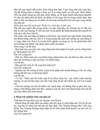 Hầu hết mọi người đều muốn chiên thắng bản thân. Cuộc sống như một cuộc đua, 
vấn đề không phải ai thắng ai thua ma là ai cũng muốn có cảm giác chiến thắng. 
Nếu sản phẩm mang lại cảm giác chiến thắng, nó sẽ được khách hàng hoan nghênh. 
Ví như rất nhiều phụ nữ thích mĩ phẩm và nữ trang bởi họ mong muốn được đẹp 
nhất có thể, tác dụng của mĩ phẩm và nữ trang thường đem lại cảm giác xung sướng 
cho phụ nữ. 
Điểm tình cảm thứ mười một: Muốn có cơ hội bày tỏ tình cảm 
Hầu hết mọi người đều mong muốn có cuộc sống đầy yêu thương, họ có nhu cầu 
bày tỏ tình yêu thương. Vì thế mà một số sản phẩm đã thành phương tiện chuyển tải 
tình cảm, như hoa, búp bê… 
Nếu nhân viên của hàng mĩ phẩm có thể kiêm việc truyền thụ nghệ thuật trang điểm 
cho khách hàng, nhà sản xuất lò vi sóng hướng dẫn cách nấu nướng các món bằng lò 
vi sóng, nhân viên bán ô tô truyền kinh nghiệm sử dụng xe, họ sẽ giành được tình 
cảm tốt đẹp của khách, bán được thêm nhiều sản phẩm. 
Xem xong, Lưu Bị than: 
- Bản luận này của sinh viên xứng đáng làm binh pháp bí truyền, giá trị chẳng kém 
gì "Binh pháp Tôn Tử"! 
Gia Cát Lượng nói: 
- Phải rồi. Điểm tình cảm của khách hàng chẳng khác nào nút bấm kỳ diệu, chỉ cần 
bấm nút là chúng ta tiếp cận được với khách hàng. 
Lưu Bị hỏi: 
- Bao giờ tiên sinh sẽ viết xong bản luận này? 
Gia Cát Lượng nói: 
- Nghiên cứu thị trường là biển, luyện binh pháp kinh doanh không có bờ, tôi cũng 
không biết khi nào có thể hoàn thành. 
Lưu Bị nói: 
- Có câu: "Hiểu nửa bộ Luận ngữ là trị được thiên hạ", nay chiến tranh thương 
trường, có nửa bộ bản thảo của tiên sinh cũng đủ để chia thiên hạ. Gia Cát Lượng 
nói: 
- Chia thị trường còn cần rất nhiều sức mạnh khác, tôi không dám tự phụ như vậy. 
Song có thể khẳng định một điều: chúng ta cần lấy tình cảm khách hàng làm chủ đề 
cho mọi chiến dịch kinh doanh. 
4. Bảng trắc nghiệm tình cảm phụ nữ 
Chợt nhớ tới mục đích cuộc trò chuyện, Lưu Bị nói: 
- Khách hàng đã chấp nhận sản phẩm, phụ nữ cũng sẽ chấp nhận anh. Nói đi rồi nói 
lại, ông bảo tôi phải làm thế nào để theo đuổi Tôn Thượng Hương đây? Nếu ông 
khiến Tôn Thượng Hương chấp nhận tôi thì binh pháp kinh doanh của anh mới có 
thể chứng thực. 
Gia Cát Lượng nói: 
 