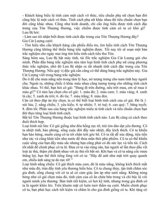 - Khách hàng biểu lộ tình cảm một cách vô thức, tiêu chuẩn phụ nữ chọn bạn đời 
cũng bộc lộ một cách vô thức. Tính cách phụ nữ khác nhau thì tiêu chuẩn chọn bạn 
đời cũng khác nhau. Cũng như kinh doanh, chỉ cần ông hiểu được tính cách đặc 
trưng của Tôn Thượng Hương, việc chiếm được tình cảm cô ta có khó gì? 
Lưu Bị hỏi: 
- Làm sao tôi nhận biết được tính cách đặc trưng của Tôn Thượng Hương đây? 
Gia Cát Lượng cười: 
- Tìm hiểu nhu cầu khách hàng cần phiếu điều tra, tìm hiểu tính cách Tôn Thượng 
Hương cũng không thể thiếu bảng trắc nghiệm được. Tối nay tôi sẽ soạn một bản 
trắc nghiệm cho ngày mai ông tìm hiểu tính cách tiểu thư Tôn. 
Sáng hôm sau, Lưu Bị bật máy tính, tải file trắc nghiệm Gia Cát Lượng gửi cho 
mình. Phần đầu bảng trắc nghiệm nêu tám loại hình tính cách phụ nữ cùng phương 
thức trắc nghiệm, nhờ đó Lưu Bị nhận ra rất nhanh tính cách đặc trưng của Tôn 
Thượng Hương. Nếu quý vị độc giả cần cũng có thể dùng bảng trắc nghiệm này. Gia 
Cát Lượng viết trong bảng trắc nghiệm: 
Do ô để che mưa nắng nên trong tâm lý học, nó tượng trưng cho nam tính hay người 
cha. Ngoài ra, những chiếc ô khác màu nhau cũng tượng trưng cho những tính cách 
khác nhau. Vì thế, bạn hỏi cô gái: "Đang đi trên đường, nếu trời mưa, em sẽ mua ô 
màu gì?" Có tám lựa chọn cho cô gái: 1. màu đỏ; 2. màu cam; 3. màu vàng; 4. xanh 
lá cây; 5. xanh da trời; 6. đỏ tía; 7. màu trắng; 8. màu đen. 
Căn cứ theo đáp án tùy chọn, ta có thể biết loại hình tính cách của cô gái. Đó là 1. 
núi lửa; 2. nắng chiếu; 3. yêu kiều; 4. tự nhiên; 5. trí tuệ; 6. cao quý; 7. băng tuyết; 
8. đêm tối. Phần sau của bảng trắc nghiệm miêu tả tính cách và tiêu chuẩn chọn bạn 
đời theo từng loại hình tính cách. 
Bất kể Tôn Thượng Hương thuộc loại hình tính cách nào. Lưu Bị cũng có cách theo 
đuổi thích hợp. 
Loại hình núi lửa: Cô gái giống như đóa hồng rực rỡ, trái tim dào dạt yêu đương. Cô 
ta nhiệt tình, hào phóng, sống cuộc đời đầy náo nhiệt, đầy kích thích. Cô ta khiến 
bạn hào hứng, muốn cùng cô ta tới chân trời góc bể. Cô ta rất dễ xúc động, tiêu tiền 
như rác và cũng khát tiền như nước để thỏa mãn thói phù phiếm. Cô ta có thể khiến 
cuộc sống của bạn đầy màu sắc nhưng bạn cũng phải có đủ sức lực và tiền tài. Cách 
tốt nhất để chinh phục cô ta là: Đưa cô ta vào rừng săn, hai người sẽ lần theo dấu vết 
loài ác thú, thậm chí đánh nhau với ác thú rồi bắt nó. Khi bạn và cô ta nâng cốc rượu 
thắng lợi, bạn thể thốt tiếng lòng với cô ta: "Hãy để anh như mặt trời quay quanh 
em, chiếu ánh sáng tự do rực rỡ! " 
Loại hình nắng chiếu: Cô gái thích màu cam, đó là màu nắng, không kích thích mắt 
như màu đỏ, tràn đầy tình yêu thương hiền hòa. Cô ta chung thủy, tận tình chăm sóc 
gia đình, sống chung với cô ta sẽ có cảm giác ấm áp như sưởi nắng. Không nóng 
bỏng như cô gái chọn màu đỏ, tình cảm của cô ẩn chứa bên trong và chỉ bộc lộ với 
người mình yêu thương. Bản tính tiết kiệm, có hơi kỹ tính, nhưng trong gia đình cô 
ta là người khéo léo. Trên khuôn mặt cô luôn tươi thắm nụ cười. Muốn chinh phục 
cô ta, bạn phải học cách tiết kiệm và chăm lo cho gia đình giống cô ta. Khi tặng cô 
 
