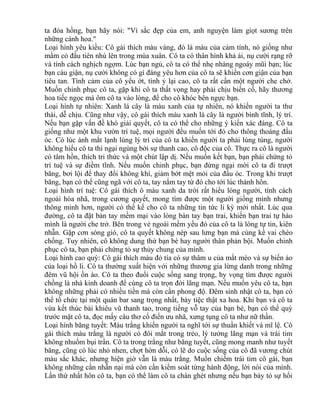 ta đóa hồng, bạn hãy nói: "Vì sắc đẹp của em, anh nguyện làm giọt sương trên 
những cánh hoa." 
Loại hình yêu kiều: Cô gái thích màu vàng, đó là màu của cảm tính, nó giống như 
mầm cỏ đầu tiên nhú lên trong mùa xuân. Cô ta có thân hình khả ái, nụ cười rạng rỡ 
và tính cách nghịch ngợm. Lúc bạn ngủ, cô ta có thể nhẹ nhàng ngoáy mũi bạn; lúc 
bạn cáu giận, nụ cười không có gì đáng yêu hơn của cô ta sẽ khiến cơn giận của bạn 
tiêu tan. Tình cảm của cô yếu ớt, tính ỷ lại cao, cô ta rất cần một người che chở. 
Muốn chinh phục cô ta, gặp khi cô ta thất vọng hay phải chịu biến cố, hãy thương 
hoa tiếc ngọc mà ôm cô ta vào lòng, để cho cô khóc bên ngực bạn. 
Loại hình tự nhiên: Xanh lá cây là màu xanh của tự nhiên, nó khiến người ta thư 
thái, dễ chịu. Cũng như vậy, cô gái thích màu xanh lá cây là người bình tĩnh, lý trí. 
Nếu bạn gặp vấn đề khó giải quyết, cô ta có thể cho những ý kiến xác đáng. Cô ta 
giống như một khu vườn trí tuệ, mọi người đều muốn tới đó cho thông thoáng đầu 
óc. Có lúc ánh mắt lạnh lùng lý trí của cô ta khiến người ta phải lúng túng, người 
không hiểu cô ta thì ngại ngùng bởi sự thanh cao, cô độc của cô. Thực ra cô là người 
có tâm hồn, thích tri thức và một chút lập dị. Nếu muốn kết bạn, bạn phải chứng tỏ 
trí tuệ và sự điềm tĩnh. Nếu muốn chinh phục, bạn đừng ngại mời cô ta đi trượt 
băng, bơi lội để thay đổi không khí, giảm bớt mệt mỏi của đầu óc. Trong khi trượt 
băng, bạn có thể cũng ngã với cô ta, tay nắm tay từ đó cho tới lúc thành hôn. 
Loại hình trí tuệ: Cô gái thích ô màu xanh da trời rất hiểu lòng người, tính cách 
ngoài hòa nhã, trong cương quyết, mong tìm được một người giống mình nhưng 
thông minh hơn, người có thể kể cho cô ta những tin tức li kỳ mới nhất. Lúc qua 
đường, cô ta đặt bàn tay mềm mại vào lòng bàn tay bạn trai, khiến bạn trai tự hào 
mình là người che trở. Bên trong vẻ ngoài mềm yếu đó của cô ta là lòng tự tin, kiên 
nhẫn. Gặp cơn sóng gió, cô ta quyết không nép sau lưng bạn mà cùng kề vai chèo 
chống. Tuy nhiên, cô không dung thứ bạn bè hay người thân phản bội. Muốn chinh 
phục cô ta, bạn phải chứng tỏ sự thủy chung của mình. 
Loại hình cao quý: Cô gái thích màu đỏ tía có sự thâm u của mắt mèo và sự biến ảo 
của loại hồ li. Cô ta thường xuất hiện với những thương gia lừng danh trong những 
đêm vũ hội ồn ào. Cô ta theo đuổi cuộc sống sang trọng, hy vọng tìm được người 
chồng là nhà kinh doanh để cùng cô ta trọn đời lãng mạn. Nếu muốn yêu cô ta, bạn 
không những phải có nhiều tiền mà còn cần phong độ. Đêm sinh nhật cô ta, bạn có 
thể tổ chức tại một quán bar sang trọng nhất, bày tiệc thật xa hoa. Khi bạn và cô ta 
vừa kết thúc bài khiêu vũ thanh tao, trong tiếng vỗ tay của bạn bè, bạn có thể quỳ 
trước mặt cô ta, đọc mấy câu thơ cổ điển ưu nhã, xưng tụng cô ta như nữ thần. 
Loại hình băng tuyết: Màu trắng khiến người ta nghĩ tới sự thuần khiết và mĩ lệ. Cô 
gái thích màu trắng là người có đôi mắt trong trẻo, lý tưởng lãng mạn và trái tim 
không nhuốm bụi trần. Cô ta trong trắng như băng tuyết, cũng mong manh như tuyết 
băng, cũng có lúc nhỏ nhen, chợt hờn dỗi, có lẽ do cuộc sống của cô đã vương chút 
màu sắc khác, nhưng hiện giờ vẫn là màu trắng. Muốn chiếm trái tim cô gái, bạn 
không những cần nhẫn nại mà còn cần kiểm soát từng hành động, lời nói của mình. 
Lần thứ nhất hôn cô ta, bạn có thể làm cô ta chán ghét nhưng nếu bạn bày tỏ sự hối 
 