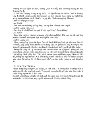 Trương Phi còn định nói nữa, nhưng Quan Vũ thấy Tôn Thượng Hương thì kéo 
Trương Phi đi. 
Lo cho Tôn Thượng Hương xong xuôi, Lưu Bị thầm tự đắc đi tìm Gia Cát Lượng. 
Ông đi nhanh vào phòng thị trường quay lại chốt cửa cẩn thận. Đang giờ nghỉ trưa, 
trong phòng chỉ còn mình Gia Cát Lượng. Gia Cát Lượng ngẩng đầu cười: 
- Săn bắt được gì không? 
Lưu Bị nói: 
- Đến một con thỏ cũng không được, nhưng đem về được một cô gái. 
Gia Cát Lượng cười, nói: 
- Đó cũng là một kiểu đi săn, gọi là "săn người đẹp". Đúng không? 
Lưu Bị nói: 
- Bảng trắc nghiệm của tiên sinh quả nhiên linh nghiệm! Thử một lần đã biết lòng 
phụ nữ, như thế "săn người đẹp" mười phần chắc chín. 
Gia Cát Lượng nói: 
- Chúc mừng tổng giám đốc Lưu! Ông đã đủ tài khiến một cô gái yêu ông, điều đó 
cho thấy, ông cũng đủ tài khiến khách hàng yêu sản phẩm của ông. Chúng ta phải 
tâm niệm kinh doanh tiêu thụ cũng là một hình thức đi săn! Lưu Bị gật đầu lia lịa: 
- Đúng rồi, đúng rồi. lý luận tuyệt vời của tiên sinh, tôi bội phục. Nhưng để làm 
khách hàng yêu sản phẩm của chúng ta, xin tiên sinh làm một bảng trắc nghiệm cho 
khách hàng. Binh pháp dạy: "Biết mình biết ta, thắng mà không nguy, Biết trời biết 
đất, thắng mà nguyên vẹn". Chỉ cần chúng ta biết và hiểu rõ nhu cầu khách hàng và 
toàn cảnh thị trường thì với binh pháp" săn" của tiên sinh, chúng ta nhất định bội 
thu. 
LỜI BÀN CỦA TÁC GIẢ 
Khách hàng cũng là người, có thịt da, có tình cảm. Thị trường tiêu thụ thực chất là 
mối quan hệ giữa người và người. Trong mối tương hỗ đó, có biểu hiện thân thiện là 
chiến thắng, ngược lại là thua cuộc. 
So sánh khách hàng với phụ nữ một cách thú vị để hiểu biết khách hàng. Bạn có thể 
nhận thấy: chỉ hiểu được lòng người, kinh doanh tiêu thụ mới dễ dàng. 
 