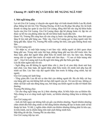 Chương 19 : KIẾN DỰA VÀO ĐÂU ĐỂ NGÁNG NGÃ VOI? 
1. Mời ngồi hàng đầu 
Lại nói Gia Cát Lượng ví chuyện săn người đẹp với kinh doanh khiến Lưu Bị chinh 
phục thắng lợi trái tim Tôn Thượng Hương, từ đó Lưu Bị phục lăn phục lóc tài kinh 
doanh và năng lực quản lý của Gia Cát Lượng, đồng thời hết sức ủng hộ khóa huấn 
luyện của Gia Cát Lượng. Gia Cát Lượng được dịp hô phong hoán vũ, lập tức có 
được sự hỗ trợ của phòng nhân lực để mở khóa huấn luyện đầu tiên. 
Quan Vũ, Trương Phi cùng bọn cốt cán công ty bước vào phòng học, theo thói quen 
lặng lẽ tìm một ghế hàng sau. Thấy vậy, Gia Cát Lượng gọi to từng người một lên 
hàng ghế đầu. Quan Vũ, Trương Phi miễn cưỡng lên trên, cảm giác không thoải mái 
lắm. 
Gia Cát Lượng nói: 
- Tôi nhận ra, có một hiện tượng ở nơi làm việc: nhiều người có thói quen chọn 
hàng ghế sau. Trong một cuộc hội họp, những hàng ghế sau kín chỗ trước tiên; lúc 
thảo luận, phải đợi người khác phát biểu rồi mình mới nói; lúc làm việc, thường 
mong chờ có người làm trước rồi mình mới làm theo. - Vì sao có hiện tượng như 
vậy? – Gia Cát Lượng mời Lưu Bị ngồi trên hàng ghế đại biểu giải đáp. 
Lưu Bị trầm ngâm mãi rồi nói: 
- Ngồi đằng sau để không bị người khác chú ý, tâm lý sẽ cảm thấy thoải mái hơn 
một chút. Lúc thảo luận, để người khác phát biểu trước rồi mình mới phụ họa để 
tránh sai lầm. Lúc làm việc đợi người khác làm trước là thắng công mình, bại tội 
người. 
Gia Cát Lượng nói lạnh lùng: 
- Tổng giám đốc Lưu đã nói ra tâm thái của những người đó. Họ chỉ thấy cái hay 
của hàng ghế sau mà không biết cái hại chết người của nó. Từ xưa tới nay, không có 
nhân vật kiệt xuất nào đứng hàng sau, bởi hàng sau khiến người ta dần trở thành tầm 
thường. 
Trương Phi không chịu: 
- Tôi cho rằng ngồi hàng sau là ý thức nhường nhịn, là biểu hiện của sự khiêm tốn. 
Nếu chúng ta ai ai cũng tranh ngồi trước, sự khiêm nhường chẳng hóa ra không tồn 
tại? 
Gia Cát Lượng nói: 
- Anh chỉ biết ngọn mà không biết cái gốc của khiêm nhường. Người khiêm nhường 
chân chính đều biết rằng mình có thể dùng khiêm nhường để tạo ra hoàn cảnh xã hội 
thuận lợi hơn. Vì thế, ý nghĩa chân chính của khiêm nhường không phải là tiêu cực, 
là trốn tránh, mà là chiếm hàng trên một cách thông minh hơn. 
Mặt bỗng đỏ dừ lên, Trương Phi im như thóc. 
Gia Cát Lượng tiếp tục nói: 
 