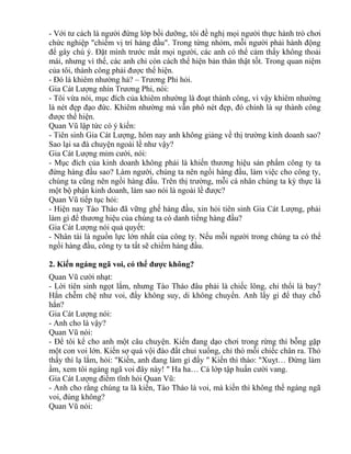 - Với tư cách là người đứng lớp bồi dưỡng, tôi đề nghị mọi người thực hành trò chơi 
chức nghiệp "chiếm vị trí hàng đầu". Trong từng nhóm, mỗi người phải hành động 
để gây chú ý. Đặt mình trước mắt mọi người, các anh có thể cảm thấy không thoải 
mái, nhưng vì thế, các anh chỉ còn cách thể hiện bản thân thật tốt. Trong quan niệm 
của tôi, thành công phải được thể hiện. 
- Đó là khiêm nhường hả? – Trương Phi hỏi. 
Gia Cát Lượng nhìn Trương Phi, nói: 
- Tôi vừa nói, mục đích của khiêm nhường là đoạt thành công, vì vậy khiêm nhường 
là nét đẹp đạo đức. Khiêm nhường mà vẫn phô nét đẹp, đó chính là sự thành công 
được thể hiện. 
Quan Vũ lập tức có ý kiến: 
- Tiên sinh Gia Cát Lượng, hôm nay anh không giảng về thị trường kinh doanh sao? 
Sao lại sa đà chuyện ngoài lề như vậy? 
Gia Cát Lượng mỉm cười, nói: 
- Mục đích của kinh doanh không phải là khiến thương hiệu sản phẩm công ty ta 
đứng hàng đầu sao? Làm người, chúng ta nên ngồi hàng đầu, làm việc cho công ty, 
chúng ta cũng nên ngồi hàng đầu. Trên thị trường, mỗi cá nhân chúng ta kỳ thực là 
một bộ phận kinh doanh, làm sao nói là ngoài lề được? 
Quan Vũ tiếp tục hỏi: 
- Hiện nay Tào Tháo đã vững ghế hàng đầu, xin hỏi tiên sinh Gia Cát Lượng, phải 
làm gì để thương hiệu của chúng ta có danh tiếng hàng đầu? 
Gia Cát Lượng nói quả quyết: 
- Nhân tài là nguồn lực lớn nhất của công ty. Nếu mỗi người trong chúng ta có thể 
ngồi hàng đầu, công ty ta tất sẽ chiếm hàng đầu. 
2. Kiến ngáng ngã voi, có thể được không? 
Quan Vũ cười nhạt: 
- Lời tiên sinh ngọt lắm, nhưng Tào Tháo đâu phải là chiếc lông, chỉ thổi là bay? 
Hắn chễm chệ như voi, đẩy không suy, di không chuyển. Anh lấy gì để thay chỗ 
hắn? 
Gia Cát Lượng nói: 
- Anh cho là vậy? 
Quan Vũ nói: 
- Để tôi kể cho anh một câu chuyện. Kiến đang dạo chơi trong rừng thì bỗng gặp 
một con voi lớn. Kiến sợ quá vội đào đất chui xuống, chỉ thò mỗi chiếc chân ra. Thỏ 
thấy thì lạ lắm, hỏi: "Kiến, anh đang làm gì đấy " Kiến thì thào: "Xuỵt… Đừng làm 
ầm, xem tôi ngáng ngã voi đây này! " Ha ha… Cả lớp tập huấn cười vang. 
Gia Cát Lượng điềm tĩnh hỏi Quan Vũ: 
- Anh cho rằng chúng ta là kiến, Tào Tháo là voi, mà kiến thì không thể ngáng ngã 
voi, đúng không? 
Quan Vũ nói: 
 