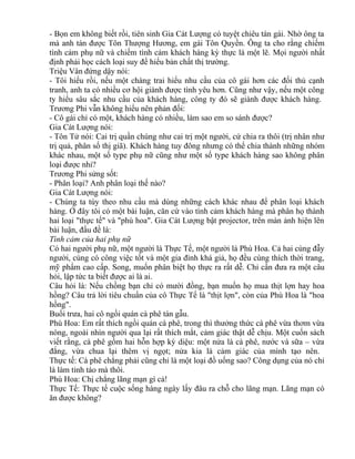 - Bọn em không biết rồi, tiên sinh Gia Cát Lượng có tuyệt chiêu tán gái. Nhờ ông ta 
mà anh tán được Tôn Thượng Hương, em gái Tôn Quyền. Ông ta cho rằng chiếm 
tình cảm phụ nữ và chiếm tình cảm khách hàng kỳ thực là một lẽ. Mọi người nhất 
định phải học cách loại suy để hiểu bản chất thị trường. 
Triệu Vân đứng dậy nói: 
- Tôi hiểu rồi, nếu một chàng trai hiểu nhu cầu của cô gái hơn các đối thủ cạnh 
tranh, anh ta có nhiều cơ hội giành được tình yêu hơn. Cũng như vậy, nếu một công 
ty hiểu sâu sắc nhu cầu của khách hàng, công ty đó sẽ giành được khách hàng. 
Trương Phi vẫn không hiểu nên phản đối: 
- Cô gái chỉ có một, khách hàng có nhiều, làm sao em so sánh được? 
Gia Cát Lượng nói: 
- Tôn Tử nói: Cai trị quần chúng như cai trị một người, cứ chia ra thôi (trị nhân như 
trị quả, phân số thị giã). Khách hàng tuy đông nhưng có thể chia thành những nhóm 
khác nhau, một số type phụ nữ cũng như một số type khách hàng sao không phân 
loại được nhỉ? 
Trương Phi sửng sốt: 
- Phân loại? Anh phân loại thế nào? 
Gia Cát Lượng nói: 
- Chúng ta tùy theo nhu cầu mà dùng những cách khác nhau để phân loại khách 
hàng. Ở đây tôi có một bài luận, căn cứ vào tình cảm khách hàng mà phân họ thành 
hai loại "thực tế" và "phù hoa". Gia Cát Lượng bật projector, trên màn ảnh hiện lên 
bài luận, đầu đề là: 
Tình cảm của hai phụ nữ 
Có hai người phụ nữ, một người là Thực Tế, một người là Phù Hoa. Cả hai cùng đẫy 
người, cùng có công việc tốt và một gia đình khá giả, họ đều cùng thích thời trang, 
mỹ phẩm cao cấp. Song, muốn phân biệt họ thực ra rất dễ. Chỉ cần đưa ra một câu 
hỏi, lập tức ta biết được ai là ai. 
Câu hỏi là: Nếu chồng bạn chỉ có mười đồng, bạn muốn họ mua thịt lợn hay hoa 
hồng? Câu trả lời tiêu chuẩn của cô Thực Tế là "thịt lợn", còn của Phù Hoa là "hoa 
hồng". 
Buổi trưa, hai cô ngồi quán cà phê tán gẫu. 
Phù Hoa: Em rất thích ngồi quán cà phê, trong thì thưởng thức cà phê vừa thơm vừa 
nóng, ngoài nhìn người qua lại rất thích mắt, cảm giác thật dễ chịu. Một cuốn sách 
viết rằng, cà phê gồm hai hỗn hợp kỳ diệu: một nửa là cà phê, nước và sữa – vừa 
đắng, vừa chua lại thêm vị ngọt; nửa kia là cảm giác của mình tạo nên. 
Thực tế: Cà phê chẳng phải cũng chỉ là một loại đồ uống sao? Công dụng của nó chỉ 
là làm tỉnh táo mà thôi. 
Phù Hoa: Chị chẳng lãng mạn gì cả! 
Thực Tế: Thực tế cuộc sống hàng ngày lấy đâu ra chỗ cho lãng mạn. Lãng mạn có 
ăn được không? 
 