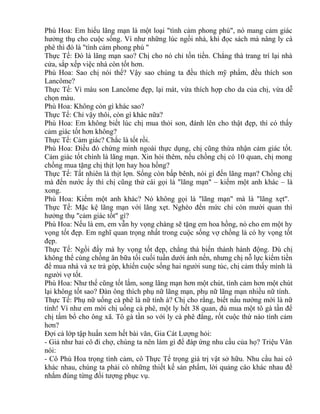 Phù Hoa: Em hiểu lãng mạn là một loại "tình cảm phong phú", nó mang cảm giác 
hưởng thụ cho cuộc sống. Ví như những lúc ngồi nhà, khi đọc sách mà nâng ly cà 
phê thì đó là "tình cảm phong phú " 
Thực Tế: Đó là lãng mạn sao? Chị cho nó chỉ tốn tiền. Chẳng thà trang trí lại nhà 
cửa, sắp xếp việc nhà còn tốt hơn. 
Phù Hoa: Sao chị nói thế? Vậy sao chúng ta đều thích mỹ phẩm, đều thích son 
Lancôme? 
Thực Tế: Vì màu son Lancôme đẹp, lại mát, vừa thích hợp cho da của chị, vừa dễ 
chọn màu. 
Phù Hoa: Không còn gì khác sao? 
Thực Tế: Chỉ vậy thôi, còn gì khác nữa? 
Phù Hoa: Em không biết lúc chị mua thỏi son, đánh lên cho thật đẹp, thì có thấy 
cảm giác tốt hơn không? 
Thực Tế: Cảm giác? Chắc là tốt rồi. 
Phù Hoa: Điều đó chứng minh ngoài thực dụng, chị cũng thừa nhận cảm giác tốt. 
Cảm giác tốt chính là lãng mạn. Xin hỏi thêm, nếu chồng chị có 10 quan, chị mong 
chồng mua tặng chị thịt lợn hay hoa hồng? 
Thực Tế: Tất nhiên là thịt lợn. Sống còn bấp bênh, nói gì đến lãng mạn? Chồng chị 
mà đến nước ấy thì chị cũng thử cái gọi là "lãng mạn" – kiếm một anh khác – là 
xong. 
Phù Hoa: Kiếm một anh khác? Nó không gọi là "lãng mạn" mà là "lãng xẹt". 
Thực Tế: Mặc kệ lãng mạn với lãng xẹt. Nghèo đến mức chỉ còn mười quan thì 
hưởng thụ "cảm giác tốt" gì? 
Phù Hoa: Nếu là em, em vẫn hy vọng chàng sẽ tặng em hoa hồng, nó cho em một hy 
vọng tốt đẹp. Em nghĩ quan trọng nhất trong cuộc sống vợ chồng là có hy vọng tốt 
đẹp. 
Thực Tế: Ngồi đấy mà hy vọng tốt đẹp, chẳng thà biến thành hành động. Dù chị 
không thể cùng chồng ăn bữa tối cuối tuần dưới ánh nến, nhưng chị nỗ lực kiếm tiền 
để mua nhà và xe trả góp, khiến cuộc sống hai người sung túc, chị cảm thấy mình là 
người vợ tốt. 
Phù Hoa: Như thế cũng tốt lắm, song lãng mạn hơn một chút, tình cảm hơn một chút 
lại không tốt sao? Đàn ông thích phụ nữ lãng mạn, phụ nữ lãng mạn nhiều nữ tính. 
Thực Tế: Phụ nữ uống cà phê là nữ tính à? Chị cho rằng, biết nấu nướng mới là nữ 
tính! Ví như em mời chị uống cà phê, một ly hết 38 quan, đủ mua một tô gà tần để 
chị tẩm bổ cho ông xã. Tô gà tần so với ly cà phê đắng, rốt cuộc thứ nào tình cảm 
hơn? 
Đợi cả lớp tập huấn xem hết bài văn, Gia Cát Lượng hỏi: 
- Giả như hai cô đi chợ, chúng ta nên làm gì để đáp ứng nhu cầu của họ? Triệu Vân 
nói: 
- Cô Phù Hoa trọng tình cảm, cô Thực Tế trọng giá trị vật sở hữu. Nhu cầu hai cô 
khác nhau, chúng ta phải có những thiết kế sản phẩm, lời quảng cáo khác nhau để 
nhắm đúng từng đối tượng phục vụ. 
 