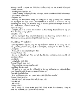 phẩm gì cho bất kỳ người nào. Tôi cũng tin rằng, trong các bạn, sẽ xuất hiện người 
xuất sắc như vậy. 
Lưu Bị ngượng ngập giơ tay: 
- Giám đốc Đổng, trong thuyết ABC của ngài, Assertive và Beautiful còn làm được, 
Creative xem ra khó quá? 
Đổng Trác nói: 
- Bảo rằng khó thì thật khó, nhưng bảo không khó thì cũng lại không khó. Tôi sẽ chỉ 
cho mọi người hai tuyệt chiêu. Chiêu thứ nhất: Cần biết đổi vị trí tư duy, cần suy 
nghĩ trong tình huống nào thì khách hàng sẽ mua sản phẩm của chúng ta. Chiêu thứ 
hai: Cần biết cách "dắt mũi" khách hàng. 
Học viên đồng ý: 
- Đúng rồi, chỉ có bị xỏ mũi, trâu mới theo ta. Nếu không, dù có cố kéo tai hay kéo 
đuôi, trâu cũng không nghe ta. 
Đổng Trác cười: 
- Chỉ cần mọi người dụng tâm, hiểu được điều tinh diệu trong hai tuyệt chiêu là có 
thể sáng tạo, và sáng tạo nào cũng sẽ làm các bạn sung sướng. 
3. Lã Bố bán 999 chiếc lược 
Một tháng thử việc sắp qua, song đến một chiếc lược mà Lưu Bị vẫn không bán nổi. 
Hỏi Quan Vũ, Quan Vũ cũng vậy. Hỏi Trương Phi, Trương Phi bán được sáu chiếc. 
Lưu Bị nói: 
- Ai chà, chỉ có chú Út có năng lực thôi! 
Trương Phi trợn mắt: 
- Em mà có năng lực gì? May nhờ cô, dì, chú, bác, em thương tình mua hộ mỗi 
người một chiếc. 
Lưu Bị nói: 
- Mới có năm chiếc thôi! 
Trương Phi cười nhăn nhó: 
- Còn một chiếc, em mua tặng bạn gái! 
Lưu Bị thở dài cảm khái: 
- Hồi trước ta cố công học tập, nghĩ ra đời sẽ làm bao nhiêu việc, nay một chiếc lược 
cũng không bán nổi. Ba anh em ta sao bế tắt thế này? 
Quan Vũ cũng buồn bực: 
- Xem ra nhiệm vụ tháng này không hoàn thành, biết làm sao đây? 
Trương Phi chép miệng: 
- Bạn gái em nói: cứ tự mua 100 chiếc là xong việc. 
Quan Vũ hỏi: 
- Sao lại thế? 
Trương Phi nói: 
- Thì vì lương một tháng 16.000 quan! Một tháng 16.000, làm sáu tháng chẳng bù 
được tiền mua lược sao? Mua 100 chiếc đi thôi! 
 