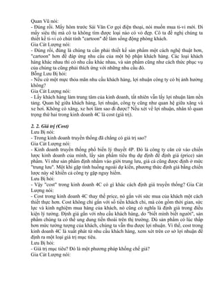 Quan Vũ nói: 
- Đúng rồi. Mấy hôm trước Sái Văn Cơ gọi điện thoại, nói muốn mua ti-vi mới. Đi 
mấy siêu thị mà cô ta không tìm được loại nào có vỏ đẹp. Cô ta đề nghị chúng ta 
thiết kế ti-vi có chút tính "cartoon" để làm sống động phòng khách. 
Gia Cát Lượng nói: 
- Đúng rồi, đúng là chúng ta cần phải thiết kế sản phẩm một cách nghệ thuật hơn, 
"cartoon" hơn để đáp ứng nhu cầu của một bộ phận khách hàng. Các loại khách 
hàng khác nhau thì có nhu cầu khác nhau, và sản phẩm cũng như cách thức phục vụ 
của chúng ta cũng phải thích ứng với những nhu cầu đó. 
Bỗng Lưu Bị hỏi: 
- Nếu cứ một mực thỏa mãn nhu cầu khách hàng, lợi nhuận công ty có bị ảnh hưởng 
không? 
Gia Cát Lượng nói: 
- Lấy khách hàng làm trung tâm của kinh doanh, tất nhiên vẫn lấy lợi nhuận làm nền 
tảng. Quan hệ giữa khách hàng, lợi nhuận, công ty cũng như quan hệ giữa xăng và 
xe hơi. Không có xăng, xe hơi làm sao đi được? Nếu xét về lợi nhuận, nhân tố quan 
trọng thứ hai trong kinh doanh 4C là cost (giá trị). 
2. 2. Giá trị (Cost) 
Lưu Bị nói: 
- Trong kinh doanh truyền thống đã chẳng có giá trị sao? 
Gia Cát Lượng nói: 
- Kinh doanh truyền thống phổ biến lý thuyết 4P. Đó là công ty căn cứ vào chiến 
lược kinh doanh của mình, lấy sản phẩm tiêu thụ dự định để định giá (price) sản 
phẩm. Ví như sản phẩm định nhằm vào giới trung lưu, giá cả cũng được định ở mức 
"trung lưu". Một khi gặp tình huống ngoài dự kiến, phương thức định giá bằng chiến 
lược này sẽ khiến cả công ty gặp nguy hiểm. 
Lưu Bị hỏi: 
- Vậy "cost" trong kinh doanh 4C có gì khác cách định giá truyền thống? Gia Cát 
Lượng nói: 
- Cost trong kinh doanh 4C thay thế price, nó gắn với sức mua của khách một cách 
thiết thực hơn. Cost không chỉ gắn với số tiền khách chi, mà còn gồm thời gian, sức 
lực và kinh nghiệm mua hàng của khách, nó cũng có nghĩa là định giá trong điều 
kiện lý tưởng. Định giá gắn với nhu cầu khách hàng, do "biết mình biết người", sản 
phẩm chúng ta có thể ung dung tiến thoái trên thị trường. Dù sản phẩm có lúc thấp 
hơn mức tưởng tượng của khách, chúng ta vẫn thu được lợi nhuận. Vì thế, cost trong 
kinh doanh 4C là xuất phát từ nhu cầu khách hàng, xem xét trên cơ sở lợi nhuận để 
định ra một loại giá trị mục tiêu. 
Lưu Bị hỏi: 
- Giá trị mục tiêu? Đó là một phương pháp khống chế giá? 
Gia Cát Lượng nói: 
 