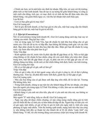 - Chính xác hơn, nó là một kiểu xác định lợi nhuận. Đầu tiên, nó xem xét thị trường, 
phân tích cơ hội kinh doanh. Sau đó tạo ra sự tương hỗ giữa khách hàng và công ty 
một cách chủ động, tích cực, có mục đích và có tính dự báo để thỏa mãn nhu cầu 
khách hàng, vừa giảm thiểu nguy cơ, vừa thu lợi nhuận một cách hiệu quả. 
Lưu Bị hỏi: 
- Cost có bao gồm giá trị mục tiêu? 
Gia Cát Lượng nói: 
- Xét từ góc độ kinh doanh, có hai loại giá trị chủ yếu, một loại cung cấp cho khách 
hàng giá trị tiện lợi, một loại là giá trị nối kết. 
2. 3. Tiện lợi (Convenience) 
Nói về convenience trong kinh doanh 4C, Gia Cát Lượng dùng cách dạy loại suy sở 
trường của mình. Ông hỏi học viên: 
- Giả sử trong ngày Lễ Tình Yêu, bạn đã chuẩn bị một đóa hoa hồng cho cô gái 
mình yêu. Cho dù rất tự tin và hấp dẫn, bạn không thể không cảnh giác với các tình 
địch. Bạn phải chuẩn bị một đóa hoa thật độc đáo. Hiện giờ bạn đã chuẩn bị xong 
xuôi, vậy bước đầu tiên phải làm là gì? 
Triệu Vân đáp: 
- Kinh nghiệm của tôi, trước tiên là phải sắp đặt để gặp được cô ấy. Nếu cơ hội gặp 
cũng không có thì chuẩn bị bao nhiêu cũng chỉ còn cách thầm yêu trộm nhớ. Quan 
trọng hơn, một khi đã gặp được cô gái, ta phải cản trở cơ hội gặp gỡ của cô với 
những chàng trai khác, từ đó mới có thể chiến thắng tình địch, bước vào tình trường. 
Gia Cát Lượng hỏi tiếp: 
- Để có cơ hội gặp gỡ cô gái, anh sẽ làm gì? 
Triệu Vân đáp: 
- Nếu cô gái ở nhà, tôi sẽ đợi ngoài song; nếu cô gái ở công ty, tôi sẽ đợi ở phòng 
thường trực. Tóm lại, tất phải đến trước tình địch, giành lấy cơ hội gặp cô gái. 
Gia Cát Lượng cười: 
- Nhu cầu hoa hồng của cô gái được anh đáp ứng sớm nhất, đó là tiện lợi. Trương 
Phi không hiểu, hỏi: 
- Trong kinh doanh, chúng ta tạo tiện lợi cho khách hàng để thu lợi nhuận, còn tặng 
hoa cho người yêu trong ngày Lễ Tình Yêu không vì tiền, làm sao so sánh được? 
Gia Cát Lượng cười: 
- Khách hàng vì yêu anh mà chìa tiền, phụ nữ vì yêu anh mà chìa má, sao không so 
sánh được? 
Mọi người "ồ" một tiếng, hiểu ra vấn đề. Gia Cát Lượng nói: 
- Ngày nay phụ nữ được chiều chuộng, cô nào cũng mong muốn dùng giá trị tình 
yêu tối thiểu để thu về tình yêu và hôn nhân tốt đẹp tối đa. Người bày tỏ tình yêu với 
cô gái ngày một nhiều, cô gái sẽ bày tỏ giá trị tình yêu ngày một ít, tình yêu song 
phương sẽ ngày một nhiều. Trên thị trường cạnh tranh, mạng lưới tiêu thụ của công 
ty nếu không tính đến sự thuận lợi cho khách tất sẽ lỡ rất nhiều "cuộc tình" của 
khách hàng. Vì thế, tôi chủ trương dùng convenience (tiện lợi) trong kinh doanh 4C 
 